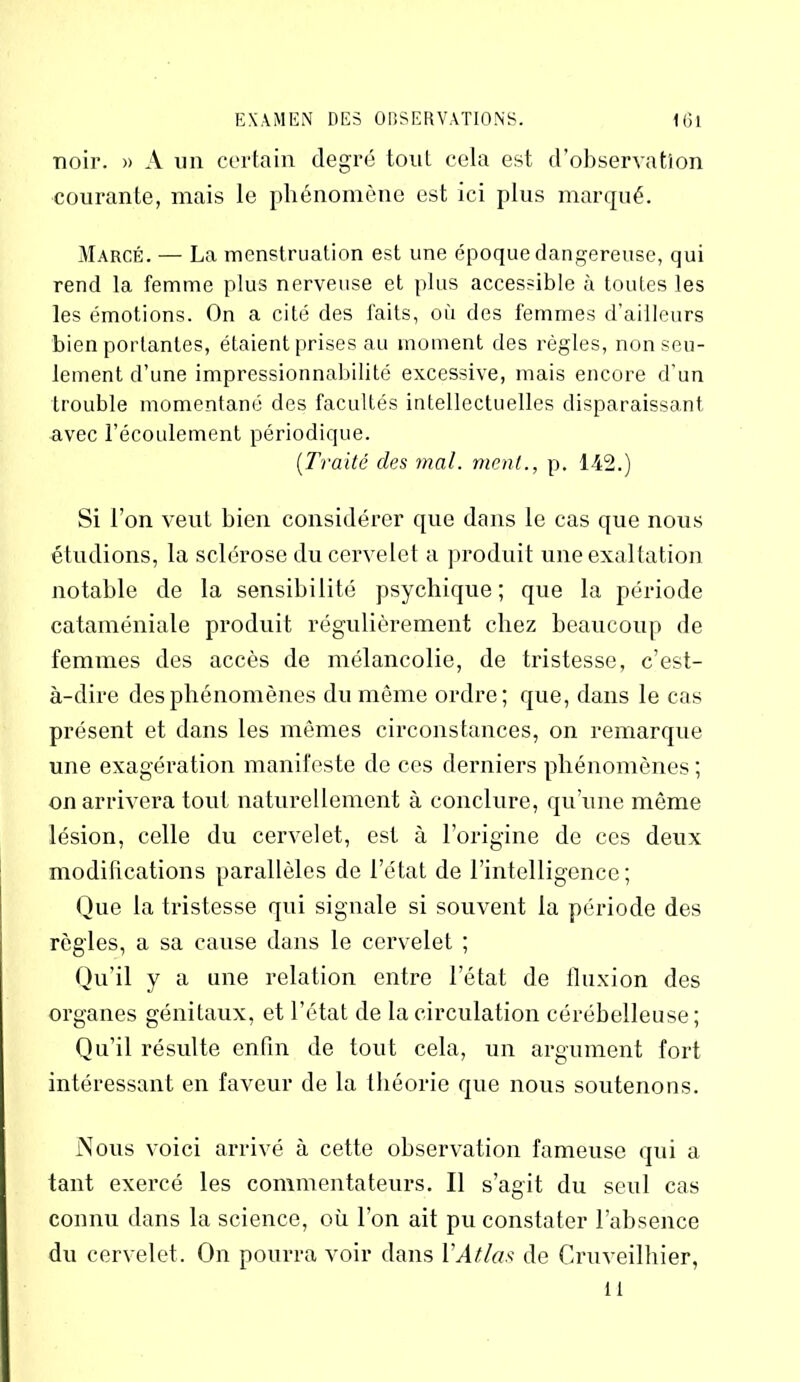 noir. » A un certain degré tonL cela est d’observation courante, mais le phénomène est ici plus marqué. Marcé. — La menstruation est une époque dangereuse, qui rend la femme plus nerveuse et plus accessible à toutes les les émotions. On a cité des faits, où des femmes d’ailleurs bien portantes, étaient prises au moment des règles, non seu- lement d’une impressionnabilité excessive, mais encore d'un trouble momentané des facultés intellectuelles disparaissant avec l’écoulement périodique. (Traité des mal. ment., p. 142.) Si l’on x-eut bien considérer que dans le cas que nous étudions, la sclérose du cervelet a produit une exaltation notable de la sensibilité psychique; que la période cataméniale produit régulièrement chez beaucoup de femmes des accès de mélancolie, de tristesse, c’est- à-dire des phénomènes du même ordre; que, dans le cas présent et dans les mêmes circonstances, on remarque une exagération manifeste de ces derniers phénomènes ; on arrivera tout naturellement à conclure, qu’une môme lésion, celle du cervelet, est à l’origine de ces deux modifications parallèles de l’état de l’intelligence; Que la tristesse qui signale si souvent la période des règles, a sa cause dans le cervelet ; Qu’il y a une relation entre l’état de fluxion des organes génitaux, et l’état de la circulation cérébelleuse; Qu’il résulte enfin de tout cela, un argument fort intéressant en faveur de la théorie que nous soutenons. Nous voici arrivé à cette observation fameuse qui a tant exercé les commentateurs. Il s’agit du seul cas connu dans la science, où l’on ait pu constater l’absence du cervelet. On pourra voir dans Y Atlas de Cruveilhier, il