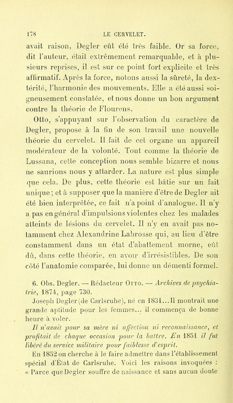 avait raison, Degler eût été très faible. Or sa force, dit l’auteur, était extrêmement remarquable, et à plu- sieurs reprises, il est sur ce point fort explicite et très affirmatif. Après la force, notons aussi la sûreté, la dex- térité, l’harmonie des mouvements. Elle a été aussi soi- gneusement constatée, et nous donne un bon argument contre la théorie de Flourens. Otto, s’appuyant sur l’observation du caractère de Degler, propose à la fin de son travail une nouvelle théorie du cervelet. Il fait de cet organe un appareil modérateur de la volonté. Tout comme la théorie de Lussana, cette conception nous semble bizarre et nous ne saurions nous y attarder. La nature est plus simple que cela. De plus, cette théorie est bâtie sur un fait unique ; et à supposer que la manière d’être de Degler ait été bien interprétée, ce fait n’a point d'analogue. Il n’y a pas en général d’impulsions violentes chez les malades atteints de lésions du cervelet. Il n’y en avait pas no- tamment chez Alexandrine Labrosse qui, au lieu d'être constamment dans un état d’abattement morne, eût dû, dans cette théorie, en avoir d’irrésistibles. De son côté l’anatomie comparée, lui donne un démenti formel. 6. Obs. Degler. — Rédacteur Otto. — Archives de psychia- trie, 1874, page 730. Joseph Degler(de Carlsruhe), né en 1831...Il montrait une grande aptitude pour les femmes... il commença de bonne heure à voler. Il n'avait pour sa mère ni affection ni reconnaissance, et profitait de chaque occasion pour la Lattre. En 1851 il fut libéré du service militaire pour faiblesse d'esprit. En 1832 on cherche à le faire admettre dans l’établissement spécial d’État de Carlsruhe. Voici les raisons invoquées : « Parce que Degler souffre de naissance et sans aucun doute