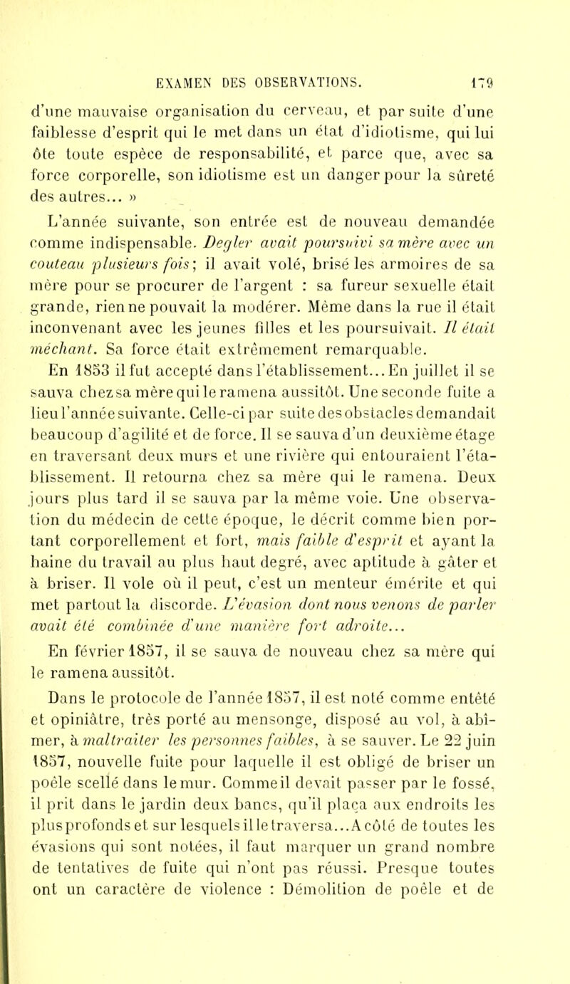 d’une mauvaise organisation du cerveau, et. par suite d’une faiblesse d’esprit qui le met dans un état d’idiotisme, qui lui ôte toute espèce de responsabilité, et parce que, avec sa force corporelle, son idiotisme est un danger pour la sûreté des autres... » L’année suivante, son entrée est de nouveau demandée comme indispensable. Degler avait poursuivi sa mère avec un couteau plusieurs fois; il avait volé, brisé les armoires de sa mère pour se procurer de l’argent : sa fureur sexuelle était grande, rien ne pouvait la modérer. Même dans la rue il était inconvenant avec les jeunes filles et les poursuivait. Il était méchant. Sa force était extrêmement remarquable. En 1853 il fut accepté dans l’établissement... En juillet il se sauva chezsa mère qui le ramena aussitôt. Une seconde fuite a lieu l’année suivante. Celle-ci par suite des obstacles demandait beaucoup d’agilité et de force. Il se sauva d’un deuxième étage en traversant deux murs et une rivière qui entouraient l’éta- blissement. Il retourna chez sa mère qui le ramena. Deux jours plus tard il se sauva par la même voie. Une observa- tion du médecin de celte époque, le décrit comme bien por- tant corporellement et fort, mais faible d'esprit et ayant 1a. haine du travail au plus haut degré, avec aptitude à gâter et à briser. Il vole où il peut, c’est un menteur émérite et qui met partout la discorde. L'évasion dont nous venons de parler avait été combinée d'une manière fort adroite... En février 1857, il se sauva de nouveau chez sa mère qui le ramena aussitôt. Dans le protocole de l’année 1857, il est noté comme entêté et opiniâtre, très porté au mensonge, disposé au vol, à abî- mer, à maltraiter les personnes faibles, à se sauver. Le 22 juin 1857, nouvelle fuite pour laquelle il est obligé de briser un poêle scellé dans le mur. Comme il devait passer par le fossé, il prit dans le jardin deux bancs, qu’il plaça aux endroits les plusprofonds et sur lesquels illetraversa...Acôté de toutes les évasions qui sont notées, il faut marquer un grand nombre de tentatives de fuite qui n’ont pas réussi. Presque toutes ont un caractère de violence : Démolition de poêle et de