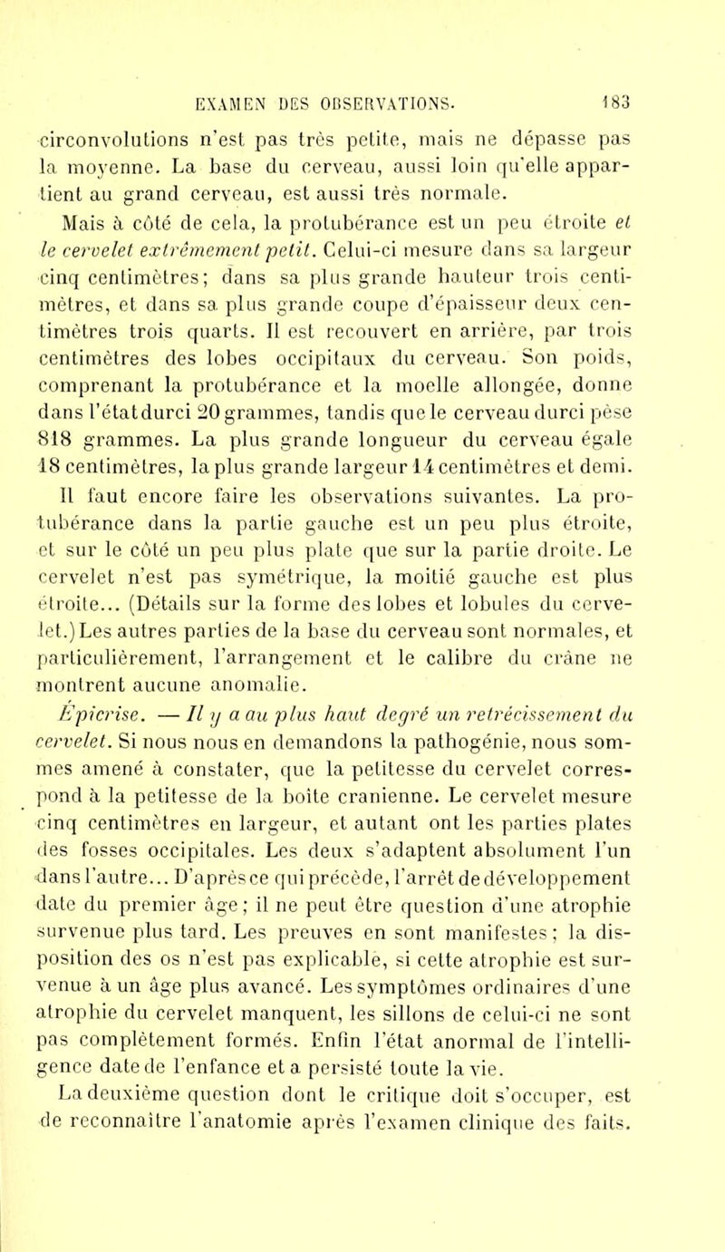 circonvolutions n’est pas très petite, mais ne dépasse pas la moyenne. La base du cerveau, aussi loin qu'elle appar- tient au grand cerveau, est aussi très normale. Mais à côté de cela, la protubérance est un peu étroite et le cervelet extrêmement petit. Celui-ci mesure dans sa largeur cinq centimètres; dans sa plus grande hauteur trois centi- mètres, et dans sa plus grande coupe d’épaisseur deux cen- timètres trois quarts. Il est recouvert en arrière, par trois centimètres des lobes occipitaux du cerveau. Son poids, comprenant la protubérance et la moelle allongée, donne dans l’état durci 20 grammes, tandis que le cerveau durci pèse 818 grammes. La plus grande longueur du cerveau égale 18 centimètres, la plus grande largeur 14 centimètres et demi. Il faut encore faire les observations suivantes. La pro- tubérance dans la partie gauche est un peu plus étroite, et sur le côté un peu plus plate que sur la partie droite. Le cervelet n’est pas symétrique, la moitié gauche est plus étroite... (Détails sur la forme des lobes et lobules du cerve- let.) Les autres parties de la base du cerveau sont normales, et particulièrement, l’arrangement et le calibre du crâne ne montrent aucune anomalie. Epicrise. — Il y a au plus haut degré un rétrécissement du cervelet. Si nous nous en demandons la pathogénie, nous som- mes amené à constater, que la petitesse du cervelet corres- pond à la petitesse de la boîte crânienne. Le cervelet mesure cinq centimètres en largeur, et autant ont les parties plates des fosses occipitales. Les deux s’adaptent absolument l’un dans l’autre... D’après ce qui précède, l'arrêt de développement date du premier âge; il ne peut être question d’une atrophie survenue plus tard. Les preuves en sont manifestes; la dis- position des os n’est pas explicable, si cette atrophie est sur- venue à un âge plus avancé. Les symptômes ordinaires d’une atrophie du cervelet manquent, les sillons de celui-ci ne sont pas complètement formés. Enfin l'état anormal de l’intelli- gence date de l’enfance et a persisté toute la vie. La deuxième question dont le critique doit s’occuper, est de reconnaître 1 anatomie après l’examen clinique des faits.