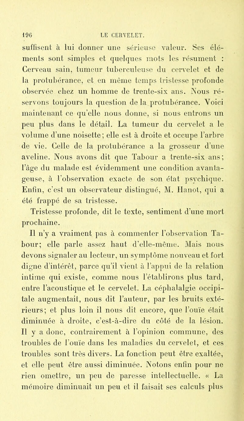 suffisent à lui donner une sérieuse valeur. Ses élé- ments sont simples et quelques mots les résument : Cerveau sain, tumeur tuberculeuse du cervelet et de la protubérance, et en même temps tristesse profonde observée chez un homme de trente-six ans. Nous ré- servons toujours la question delà protubérance. Yoici maintenant ce qu elle nous donne, si nous entrons un peu plus dans le détail. La tumeur du cervelet a le volume d’une noisette ; elle est à droite et occupe l’arbre de vie. Celle de la protubérance a la grosseur d’une aveline. Nous avons dit que Tabour a trente-six ans; I âge du malade est évidemment une condition avanta- geuse, à l’observation exacte de son état psychique. Enfin, c’est un observateur distingué, M. Hanoi, qui a été frappé de sa tristesse. Tristesse profonde, dit le texte, sentiment d’une mort prochaine. Il n’y a vraiment pas à commenter l’ohservation Ta- bour; elle parle assez haut d’elle-même. Mais nous devons signaler au lecteur, un symptôme nouveau et fort digne d’intérêt, parce qu’il vient à l’appui de la relation intime qui existe, comme nous l’établirons plus tard, entre l’acoustique et le cervelet. La céphalalgie occipi- tale augmentait, nous dit l’auteur, par les bruits exté- rieurs; et plus loin il nous dit encore, que l’ouïe était diminuée à droite, c’est-à-dire du côté de la lésion. II y a donc, contrairement à l’opinion commune, des troubles de l’ouïe dans les maladies du cervelet, et ces troubles sont très divers. La fonction peut être exaltée, et elle peut être aussi diminuée. Notons enfin pour ne rien omettre, un peu de paresse intellectuelle. « La mémoire diminuait un peu et il faisait ses calculs plus