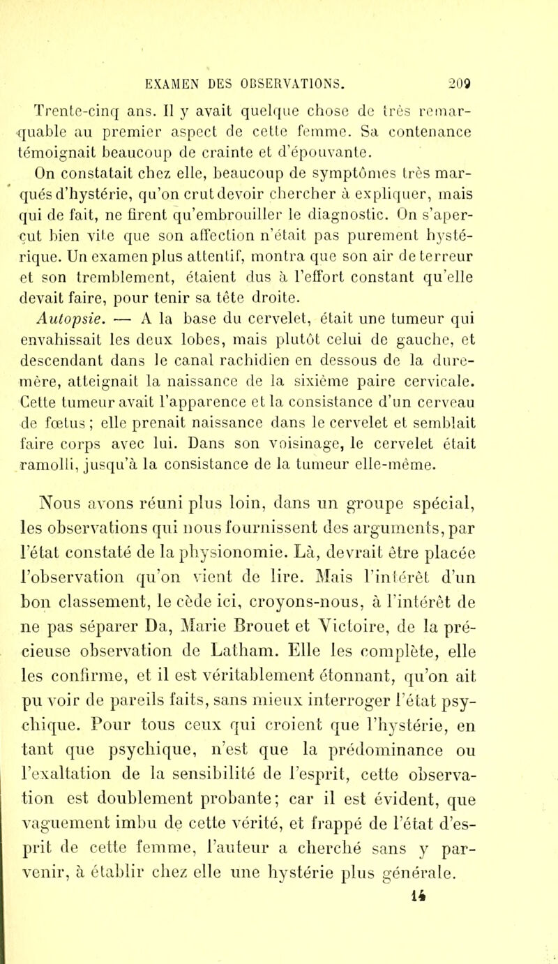 Trente-cinq ans. Il y avait quelque chose de très remar- quable au premier aspect de cette femme. Sa contenance témoignait beaucoup de crainte et d’épouvante. On constatait chez elle, beaucoup de symptômes très mar- qués d’hystérie, qu’on crut devoir chercher à expliquer, mais qui de fait, ne firent qu’embrouiller le diagnostic. On s’aper- çut bien vite que son affection n’était pas purement hysté- rique. Un examen plus attentif, montra que son air de terreur et son tremblement, étaient dus à l’effort constant qu'elle devait faire, pour tenir sa tête droite. Autopsie. — A la base du cervelet, était une tumeur qui envahissait les deux lobes, mais plutôt celui de gauche, et descendant dans le canal rachidien en dessous de la dure- mère, atteignait la naissance de la sixième paire cervicale. Cette tumeur avait l’apparence et la consistance d’un cerveau de fœtus ; elle prenait naissance dans le cervelet et semblait faire corps avec lui. Dans son voisinage, le cervelet était ramolli, jusqu’à la consistance de la tumeur elle-même. Nous avons réuni plus loin, dans un groupe spécial, les observations qui nous fournissent des arguments, par l’état constaté de la physionomie. Là, devrait être placée l’observation qu’on vient de lire. Mais l’intérêt d’un bon classement, le cède ici, croyons-nous, à l’intérêt de ne pas séparer Da, Marie Brouet et Victoire, de la pré- cieuse observation de Latham. Elle les complète, elle les confirme, et il est véritablement étonnant, qu’on ait pu voir de pareils faits, sans mieux interroger l’état psy- chique. Pour tous ceux qui croient que l’hystérie, en tant que psychique, n’est que la prédominance ou l’exaltation de la sensibilité de l’esprit, cette observa- tion est doublement probante; car il est évident, que vaguement imbu de cette vérité, et frappé de l’état d’es- prit de cette femme, l’auteur a cherché sans y par- venir, à établir chez elle une hystérie plus générale. 14