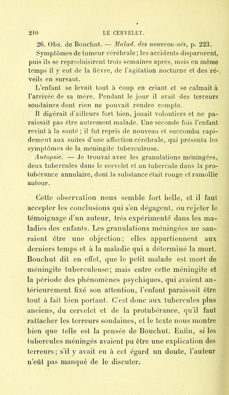 26. Obs. de Bouchut. — Malad. des nouveau-nés, p. 223. Symptômes de tumeur cérébrale ; les accidents disparurent, puis ils se reproduisirent trois semaines après, mais en même temps il y eut de la fièvre, de l’agitation nocturne et des ré- veils en sursaut. L’enfant se levait tout à coup en criant et se calmait à l’arrivée de sa mère. Pendant le jour il avait des terreurs soudaines dont rien ne pouvait rendre compte. Il digérait d’ailleurs fort bien, jouait volontiers et ne pa- raissait pas être autrement malade. Une seconde fois l’enfant revint à la santé ; il fut repris de nouveau et succomba rapi- dement aux suites d’une affection cérébrale, qui présenta les symptômes de la méningite tuberculeuse. Autopsie. — Je trouvai avec les granulations méningées, deux tubercules dans le cervelet et un tubercule dans la pro- tubérance annulaire, dont la substance était rouge et ramollie autour. Cette observation nous semble fort belle, et il faut accepter les conclusions qui s’en dégagent, ou rejeter le témoignage d’un auteur, très expérimenté dans les ma- ladies des enfants. Les granulations méningées ne sau- raient être une objection; elles appartiennent aux derniers temps et à la maladie qui a déterminé la mort. Bouchut dit en effet, que le petit malade est mort de méningite tuberculeuse; mais entre cette méningite et la période des phénomènes psychiques, qui avaient an- térieurement fixé son attention, l’enfant paraissait être tout à fait bien portant. C’est donc aux tubercules plus anciens, du cervelet et de la protubérance, qu'il faut rattacher les terreurs soudaines, et le texte nous montre bien que telle est la pensée de Bouchut. Enfin, si les tubercules méningés avaient pu être une explication des terreurs; s’il y avait eu à cet égard un doute, l’auteur n’eût pas manqué de le discuter.