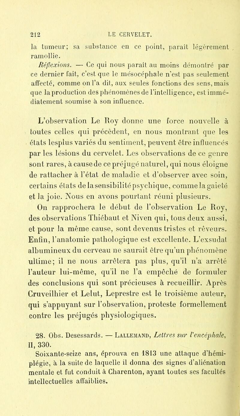 la tumeur; sa substance en ce point, paraît légèrement ramollie. Réflexions. — Ce qui nous parait au moins démontré par ce dernier fait, c’est que le mésocéphale n’est pas seulement affecté, comme on l’a dit, aux seules fonctions des sens, mais que la production des phénomènes de l’intelligence, est immé- diatement soumise à son influence. L’observation Le Roy donne une force nouvelle à toutes celles qui précèdent, en nous montrant que les états lesplus variés du sentiment, peuvent être influencés par les lésions du cervelet. Les observations de ce genre sont rares, à cause de ce préjugé naturel, qui nous éloigne de rattacher à l’état de maladie et d’observer avec soin, certains états de la sensibilité psychique, comme la gaieté et la joie. Nous en avons pourtant réuni plusieurs. On rapprochera le début de l’observation Le Roy, des observations Thiébaut et Niven qui, tous deux aussi, et pour la même cause, sont devenus tristes et rêveurs. Enfin, l’anatomie pathologique est excellente. L’exsudai albumineux du cerveau ne saurait être qu’un phénomène ultime; il ne nous arrêtera pas plus, qu’il n’a arrêté l’auteur lui-même, qu’il ne l’a empêché de formuler des conclusions qui sont précieuses à recueillir. Après Cruveilhier et Lelut, Leprestre est le troisième auteur, qui s’appuyant sur l’observation, proteste formellement contre les préjugés physiologiques. 28. Obs. Desessards. — Lallemand, Lettres sur l'encéphale, II, 330. Soixante-seize ans, éprouva en 1813 une attaque d’hémi- plégie, à la suite de laquelle il donna des signes d’aliénation mentale et fut conduit à Charenton, ayant toutes ses facultés intellectuelles affaiblies.