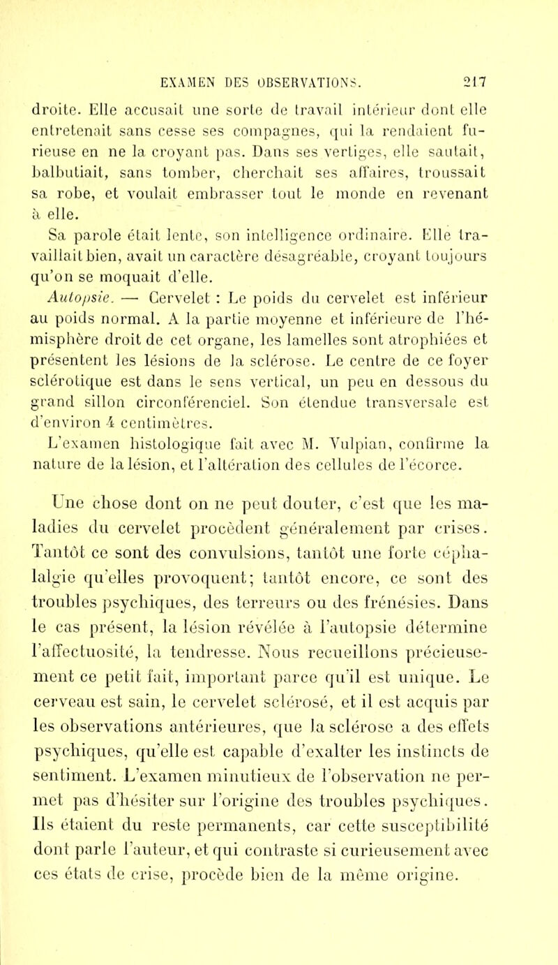 droite. Elle accusait une sorte de travail intérieur dont elle entretenait sans cesse ses compagnes, qui la rendaient fu- rieuse en ne la croyant pas. Dans ses vertiges, elle sautait, balbutiait, sans tomber, cherchait ses affaires, troussait sa robe, et voulait embrasser tout le monde en revenant à elle. Sa parole était lente, son intelligence ordinaire. Elle tra- vaillait bien, avait un caractère désagréable, croyant toujours qu’on se moquait d’elle. Autopsie. — Cervelet : Le poids du cervelet est inférieur au poids normal. A la partie moyenne et inférieure de l'hé- misphère droit de cet organe, les lamelles sont atrophiées et présentent les lésions de la sclérose. Le centre de ce foyer sclérotique est dans le sens vertical, un peu en dessous du grand sillon circonférenciel. Son étendue transversale est d’environ -4 centimètres. L’examen histologique fait avec M. Vulpian, confirme la nature de la lésion, et l’altération des cellules de l’écorce. Une chose dont on ne peut douter, c’est que les ma- ladies du cervelet procèdent généralement par crises. Tantôt ce sont des convulsions, tantôt une forte cépha- lalgie qu’elles provoquent; tantôt encore, ce sont des troubles psychiques, des terreurs ou des frénésies. Dans le cas présent, la lésion révélée à l’autopsie détermine l’affectuosité, la tendresse. Nous recueillons précieuse- ment ce petit fait, important parce qu'il est unique. Le cerveau est sain, le cervelet sclérosé, et il est acquis par les observations antérieures, que Ja sclérose a des effets psychiques, qu’elle est capable d’exalter les instincts de sentiment. L’examen minutieux de l’observation ne per- met pas d’hésiter sur l’origine des troubles psychiques. Ils étaient du reste permanents, car cette susceptibilité dont parle l’auteur, et qui contraste si curieusement avec ces états de crise, procède bien de la même origine.