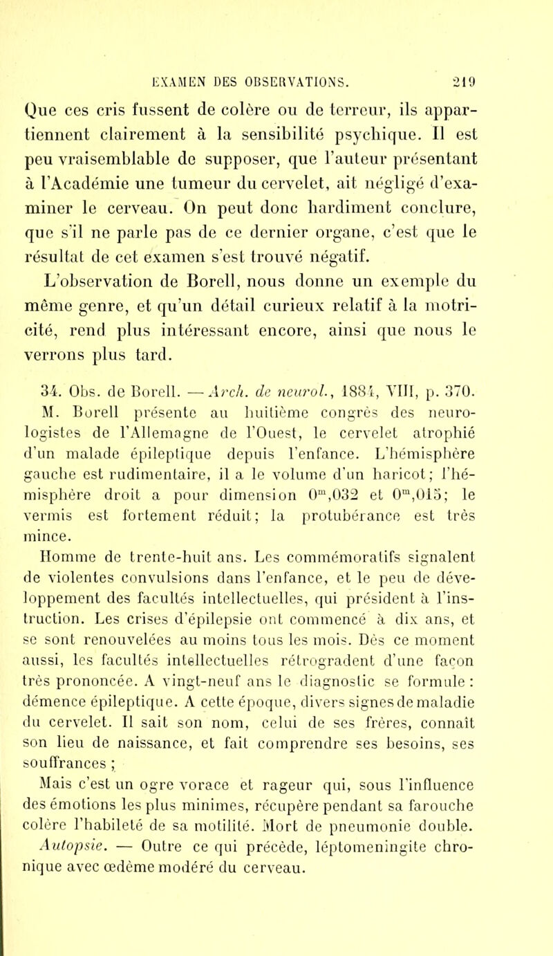 Que ces cris fussent de colère ou de terreur, ils appar- tiennent clairement à la sensibilité psychique. 11 est peu vraisemblable de supposer, que l’auteur présentant à l’Académie une tumeur du cervelet, ait négligé d’exa- miner le cerveau. On peut donc hardiment conclure, que s'il ne parle pas de ce dernier organe, c’est que le résultat de cet examen s’est trouvé négatif. L’observation de Borell, nous donne un exemple du même genre, et qu’un détail curieux relatif à la motri- cité, rend plus intéressant encore, ainsi que nous le verrons plus tard. 34. Obs. de Borell. —Arch. de neurol-, 1884, VIII, p. 370. M. Borell présente au huitième congrès des neuro- logistes de l’Allemagne de l’Ouest, le cervelet atrophié d’un malade épileptique depuis l’enfance. L’hémisphère gauche est rudimentaire, il a le volume d’un haricot; l’hé- misphère droit a pour dimension 0m,032 et 0m,ül5; le vermis est fortement réduit; la protubérance est très mince. Homme de trente-huit ans. Les commémoratifs signalent de violentes convulsions dans l’enfance, et le peu de déve- loppement des facultés intellectuelles, qui président à l’ins- truction. Les crises d’épilepsie ont commencé à dix ans, et se sont renouvelées au moins tous les mois. Dès ce moment aussi, les facultés intellectuelles rétrogradent d’une façon très prononcée. A vingt-neuf ans le diagnostic se formule: démence épileptique. A cette époque, divers signes de maladie du cervelet. Il sait son nom, celui de ses frères, connaît son lieu de naissance, et fait comprendre ses besoins, ses souffrances ; Mais c’est un ogre vorace et rageur qui, sous l’influence des émotions les plus minimes, récupère pendant sa farouche colère l’habileté de sa motilité. Mort de pneumonie double. Autopsie. — Outre ce qui précède, léptomeningite chro- nique avec œdème modéré du cerveau.