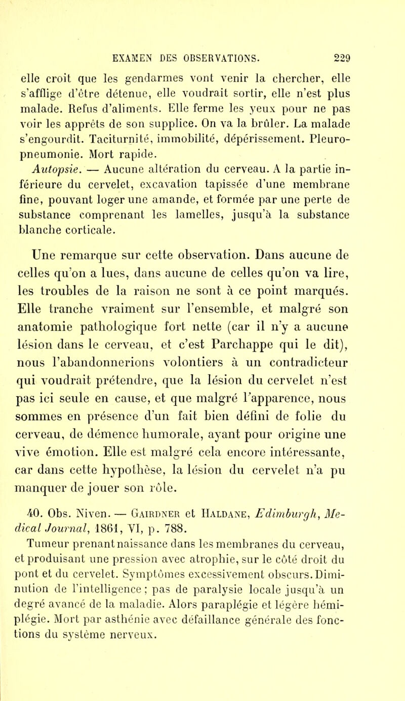 elle croit que les gendarmes vont venir la chercher, elle s’afflige d’être détenue, elle voudrait sortir, elle n’est plus malade. Refus d’aliments. Elle ferme les yeux pour ne pas voir les apprêts de son supplice. On va la brûler. La malade s’engourdit. Taciturnité, immobilité, dépérissement. Pleuro- pneumonie. Mort rapide. Autopsie. — Aucune altération du cerveau. A la partie in- férieure du cervelet, excavation tapissée d’une membrane fine, pouvant loger une amande, et formée par une perte de substance comprenant les lamelles, jusqu’à la substance blanche corticale. Une remarque sur cette observation. Dans aucune de celles qu’on a lues, dans aucune de celles qu’on va lire, les troubles de la raison ne sont à ce point marqués. Elle tranche vraiment sur l’ensemble, et malgré son anatomie pathologique fort nette (car il n’y a aucune lésion dans le cerveau, et c’est Parchappe qui le dit), nous l’abandonnerions volontiers à un contradicteur qui voudrait prétendre, que la lésion du cervelet n’est pas ici seule en cause, et que malgré l’apparence, nous sommes en présence d’un fait bien défini de folie du cerveau, de démence humorale, ayant pour origine une vive émotion. Elle est malgré cela encore intéressante, car dans cette hypothèse, la lésion du cervelet n’a pu manquer de jouer son rôle. 40. Obs. Niven. — Gairdner et Haldane, Edimburgh, Me- dical Journal, 1861, VI, p. 788. Tumeur prenant naissance dans les membranes du cerveau, et produisant une pression avec atrophie, sur le côté droit du pont et du cervelet. Symptômes excessivement obscurs. Dimi- nution de l'intelligence; pas de paralysie locale jusqu’à un degré avancé de la maladie. Alors paraplégie et légère hémi- plégie. Mort par asthénie avec défaillance générale des fonc- tions du système nerveux.