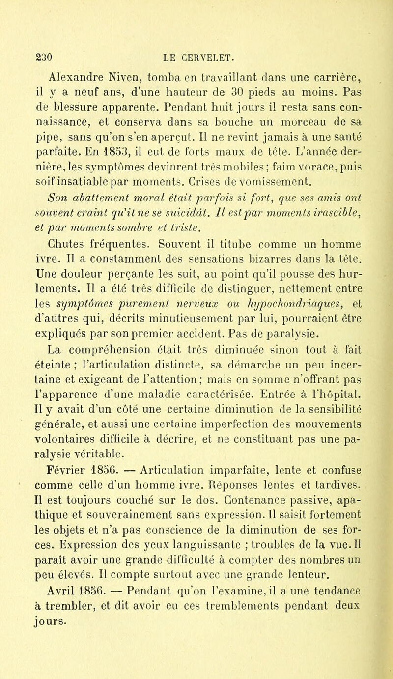 Alexandre Niven, tomba en travaillant dans une carrière, il y a neuf ans, d’une hauteur de 30 pieds au moins. Pas de blessure apparente. Pendant huit jours il resta sans con- naissance, et conserva dans sa bouche un morceau de sa pipe, sans qu’on s’en aperçut. Il ne revint jamais à une santé parfaite. En 1833, il eut de forts maux de tête. L’année der- nière, les symptômes devinrent très mobiles; faim vorace, puis soif insatiable par moments. Crises de vomissement. Son abattement moral était parfois si fort, que ses amis ont souvent craint qu'il ne se suicidât. Il est par moments irascible, et par moments sombre et triste. Chutes fréquentes. Souvent il titube comme un homme ivre. Il a constamment des sensations bizarres dans la tète. Une douleur perçante les suit, au point qu’il pousse des hur- lements. Il a été très difficile de distinguer, nettement entre les symptômes purement nerveux ou hypochondriaqv.es, et d’autres qui, décrits minutieusement par lui, pourraient être expliqués par son premier accident. Pas de paralysie. La compréhension était très diminuée sinon tout à fait éteinte ; l’articulation distincte, sa démarche un peu incer- taine et exigeant de l’attention; mais en somme n’offrant pas l’apparence d’une maladie caractérisée. Entrée à l'hôpital. Il y avait d’un côté une certaine diminution de la sensibilité générale, et aussi une certaine imperfection des mouvements volontaires difficile à décrire, et ne constituant pas une pa- ralysie véritable. Février 1856. — Articulation imparfaite, lente et confuse comme celle d’un homme ivre. Réponses lentes et tardives. Il est toujours couché sur le dos. Contenance passive, apa- thique et souverainement sans expression. Il saisit fortement les objets et n’a pas conscience de la diminution de ses for- ces. Expression des yeux languissante ; troubles de la vue. Il paraît avoir une grande difficulté à compter des nombres un peu élevés. Il compte surtout avec une grande lenteur. Avril 1856. — Pendant qu’on l’examine, il aune tendance à trembler, et dit avoir eu ces tremblements pendant deux jours.