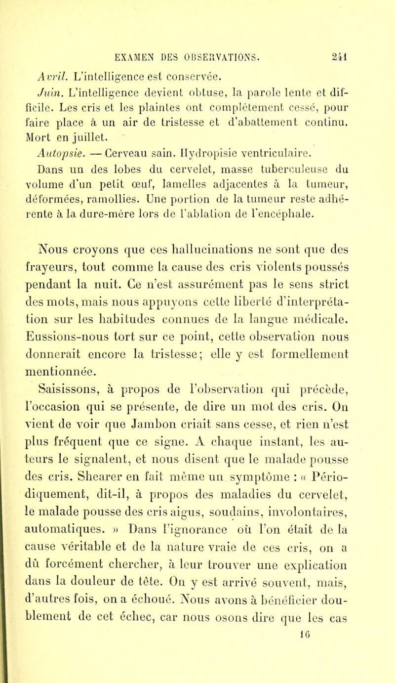 Avril. L’intelligence est conservée. Juin. L’intelligence devient obtuse, la parole lente et dif- ficile. Les cris et les plaintes ont complètement cessé, pour faire place à un air de tristesse et d’abattement continu. Mort en juillet. Autopsie. —Cerveau sain. Hydropisie ventriculaire. Dans un des lobes du cervelet, masse tuberculeuse du volume d’un petit œuf, lamelles adjacentes à la tumeur, déformées, ramollies. Une portion de la tumeur reste adhé- rente à la dure-mère lors de l’ablation de l’encéphale. Nous croyons que ces hallucinations ne sont que des frayeurs, tout comme la cause des cris violents poussés pendant la nuit. Ce n’est assurément pas le sens strict des mots, mais nous appuyons cette liberté d'interpréta- tion sur les habitudes connues de la langue médicale. Eussions-nous tort sur ce point, cette observation nous donnerait encore la tristesse; elle y est formellement mentionnée. Saisissons, à propos de F observation qui précède, l’occasion qui se présente, de dire un mot des cris. On vient de voir que Jambon criait sans cesse, et rien n’est plus fréquent que ce signe. A chaque instant, les au- teurs le signalent, et nous disent que le malade pousse des cris. Shearer en fait même un symptôme : « Pério- diquement, dit-il, à propos des maladies du cervelet, le malade pousse des cris aigus, soudains, involontaires, automatiques. » Dans l'ignorance où l’on était de la cause véritable et de la nature vraie de ces cris, on a dû forcément chercher, à leur trouver une explication dans la douleur de tête. On y est arrivé souvent, mais, d’autres fois, on a échoué. Nous avons à bénéficier dou- blement de cet échec, car nous osons dire que les cas 16