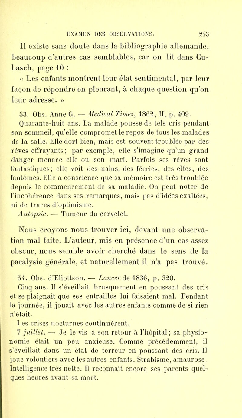 Il existe sans cloute clans la bibliographie allemande, beaucoup d’autres cas semblables, car on lil dans Cu- basch, page 10 : « Les enfants montrent leur état sentimental, par leur façon de répondre en pleurant, à chaque question qu’on leur adresse. » 53. Obs. Anne G. — Medical Times, 1862, II, p. 409. Quarante-huit ans. La malade pousse de tels cris pendant son sommeil, qu’elle compromet le repos de tous les malades de la salle. Elle dort bien, mais est souvent troublée par des rêves effrayants; par exemple, elle s’imagine qu’un grand danger menace elle ou son mari. Parfois ses rêves sont fantastiques; elle voit des nains, des féeries, des elfes, des fantômes. Elle a conscience que sa mémoire est très troublée depuis le commencement de sa maladie. On peut noter de l'incohérence clans ses remarques, mais pas d’idées exaltées, ni de traces d’optimisme. Autopsie. — Tumeur du cervelet. Nous croyons nous trouver ici, devant une observa- tion mal faite. L’auteur, mis en présence d’un cas assez obscur, nous semble axToir cherché dans le sens de la paralysie générale, et naturellement il n’a pas trouvé. 54. Obs. d’Eliottson. — Lancet de 1836, p. 320. Cinq ans. 11 s’éveillait brusquement en poussant des cris et se plaignait que ses entrailles lui faisaient mal. Pendant la journée, il jouait avec les autres enfants comme de si rien n’était. Les crises nocturnes continuèrent. 7 juillet. — Je le vis à son retour à l'hôpital; sa physio- nomie était un peu anxieuse. Comme précédemment, il s’éveillait clans un état de terreur en poussant des cris. Il joue volontiers avec les autres enfants. Strabisme, amaurose. Intelligence très nette. 11 reconnaît encore ses parents quel- ques heures avant sa mort.