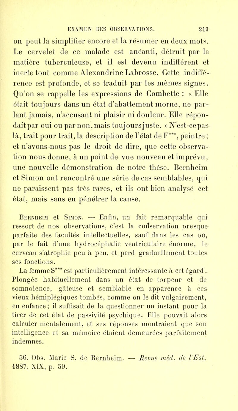 on peut la simplifier encore et la résumer en deux mots. Le cervelet de ce malade est anéanti, détruit par la matière tuberculeuse, et il est devenu indifférent et inerte tout comme Alcxandrine Labrosse. Cette indiffé- rence est profonde, et se traduit par les mêmes signes. Qu’on se rappelle les expressions de Combette : « Elle était toujours dans un état d’abattement morne, ne par- lant jamais, n’accusant ni plaisir ni douleur. Elle répon- dait par oui ou par non, mais toujours juste. » N’est-ce pas là, trait pour trait, la description de l’état de F***, peintre ; et n’avons-nous pas le droit de dire, que cette observa- tion nous donne, à un point do vue nouveau et imprévu, une nouvelle démonstration de notre thèse. Bernheim et Simon ont rencontré une série de cas semblables, qui ne paraissent pas très rares, et ils ont bien analysé cet état, mais sans en pénétrer la cause. Bernheim et Simon. — Enfin, un fait remarquable qui ressort de nos observations, c’est la conservation presque parfaite des facultés intellectuelles, sauf dans les cas où, par le fait d’une hydrocéphalie ventriculaire énorme, le cerveau s’atrophie peu à peu, et perd graduellement toutes ses fonctions. La femme S*** est particulièrement intéressante à cet égard . Plongée habituellement dans un état de torpeur et de somnolence, gâteuse et semblable en apparence à ces vieux hémiplégiques tombés, comme on le dit vulgairement, en enfance; il suffisait de la questionner un instant pour la tirer de cet état de passivité psychique. Elle pouvait alors calculer mentalement, et ses réponses montraient que son intelligence et sa mémoire étaient demeurées parfaitement indemnes. 56. Obs. Marie S. de Bernheim. — Revue méd. de l'Est, 1887, XIX, p. 59.