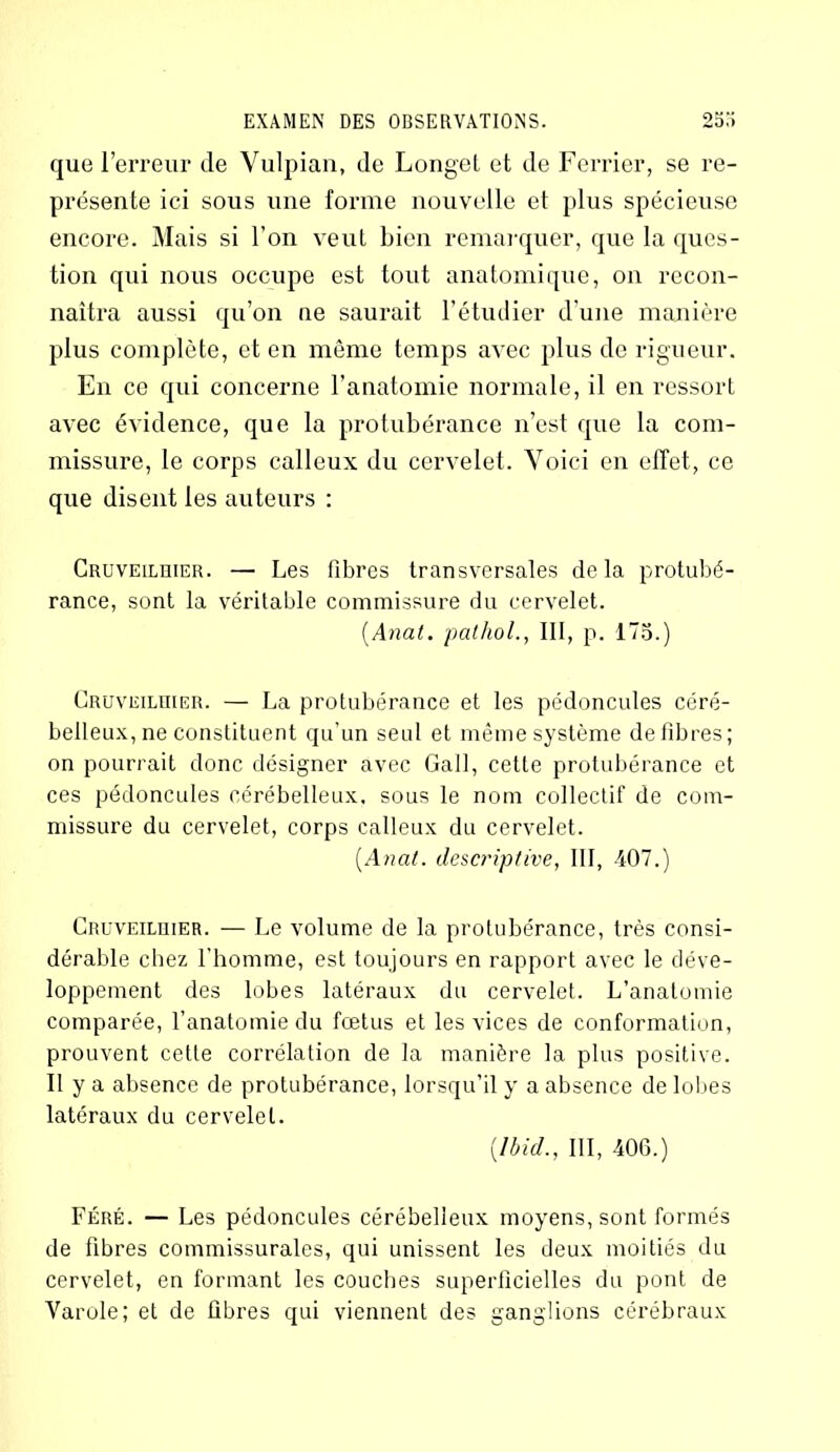 que l’erreur de Vulpian, de Longet et de Ferrier, se re- présente ici sous une forme nouvelle et plus spécieuse encore. Mais si l’on veut bien remarquer, que la ques- tion qui nous occupe est tout anatomique, on recon- naîtra aussi qu’on ne saurait l’étudier d’une manière plus complète, et en même temps avec plus de rigueur. En ce qui concerne l’anatomie normale, il en ressort avec évidence, que la protubérance n’est que la com- missure, le corps calleux du cervelet. Voici en effet, ce que disent les auteurs : Cruveilhier. — Les libres transversales delà protubé- rance, sont la véritable commissure du cervelet. (Anat. pathol., III, p. 175.) Cruveilhier. — La protubérance et les pédoncules céré- belleux, ne constituent qu’un seul et même système de libres; on pourrait donc désigner avec Gall, cette protubérance et ces pédoncules cérébelleux, sous le nom collectif de com- missure du cervelet, corps calleux du cervelet. [Anat. descriptive, III, 407.) Cruveilhier. — Le volume de la protubérance, très consi- dérable chez l'homme, est toujours en rapport avec le déve- loppement des lobes latéraux du cervelet. L’anatomie comparée, l’anatomie du fœtus et les vices de conformation, prouvent cette corrélation de la manière la plus positive. Il y a absence de protubérance, lorsqu’il y a absence de lobes latéraux du cervelet. [Ibid., III, 406.) Féré. — Les pédoncules cérébelleux moyens, sont formés de fibres commissurales, qui unissent les deux moitiés du cervelet, en formant les couches superficielles du pont de Varole; et de fibres qui viennent des ganglions cérébraux