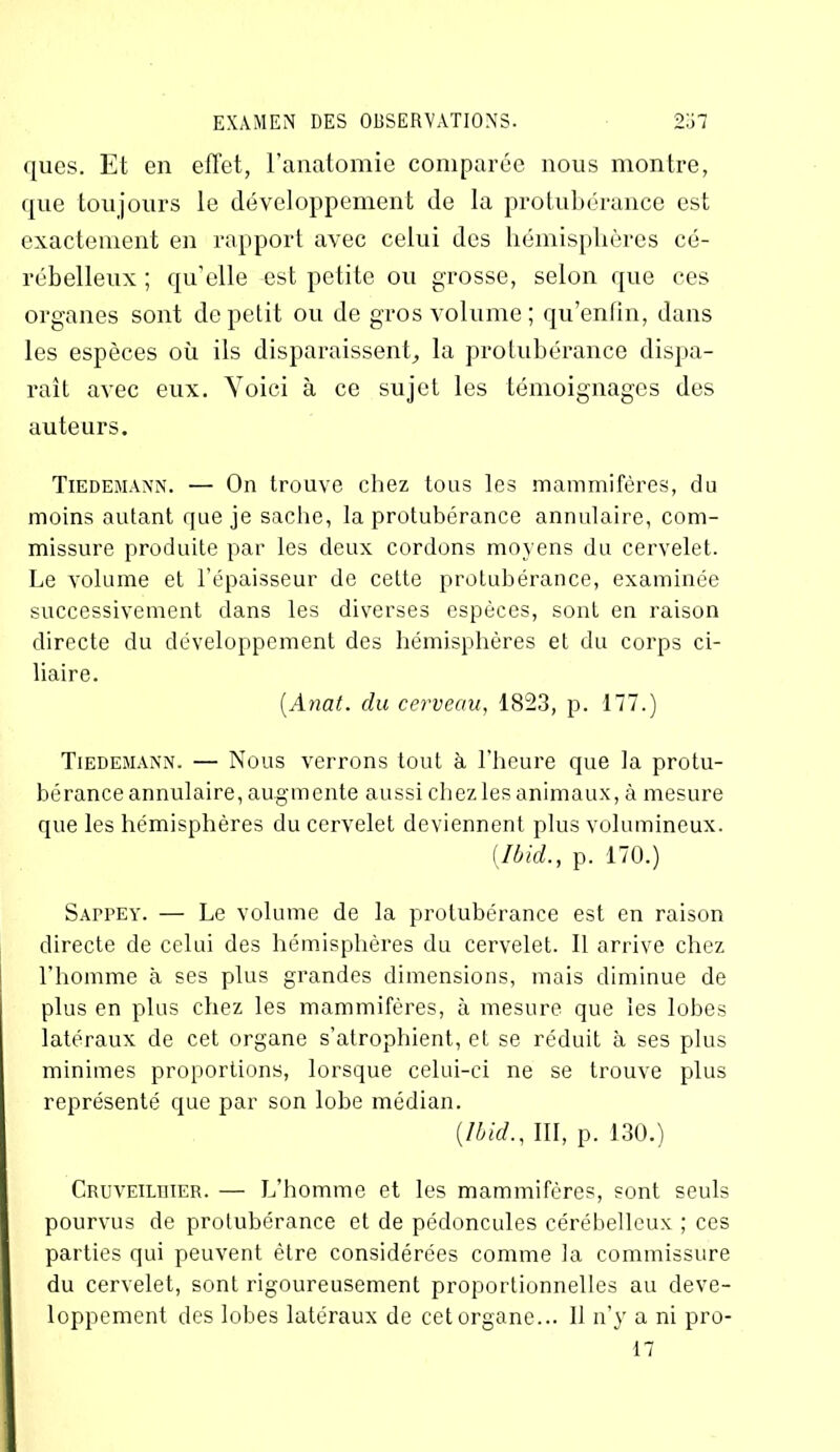 ques. Et en effet, l’anatomie comparée nous montre, que toujours le développement de la protubérance est exactement en rapport avec celui des hémisphères cé- rébelleux ; qu’elle est petite ou grosse, selon que ces organes sont de petit ou de gros volume ; qu’enfm, dans les espèces où ils disparaissent, la protubérance dispa- raît avec eux. Voici à ce sujet les témoignages des auteurs. Tiedemann. — On trouve chez tous les mammifères, du moins autant que je sache, la protubérance annulaire, com- missure produite par les deux cordons moyens du cervelet. Le volume et l’épaisseur de cette protubérance, examinée successivement dans les diverses espèces, sont en raison directe du développement des hémisphères et du corps ci- liaire. (Aiiat. du cerveau, 1823, p. 177.) Tiedemann. — Nous verrons tout à l'heure que la protu- bérance annulaire, augmente aussi chez les animaux, à mesure que les hémisphères du cervelet deviennent plus volumineux. (Ibid., p. 170.) Sappey. — Le volume de la protubérance est en raison directe de celui des hémisphères du cervelet. Il arrive chez l’homme à ses plus grandes dimensions, mais diminue de plus en plus chez les mammifères, à mesure que les lobes latéraux de cet organe s’atrophient, et se réduit à ses plus minimes proportions, lorsque celui-ci ne se trouve plus représenté que par son lobe médian. (Ibid., III, p. 130.) Cruveilhier. — L’homme et les mammifères, sont seuls pourvus de protubérance et de pédoncules cérébelleux ; ces parties qui peuvent être considérées comme la commissure du cervelet, sont rigoureusement proportionnelles au déve- loppement des lobes latéraux de cet organe... 11 n’y a ni pro-