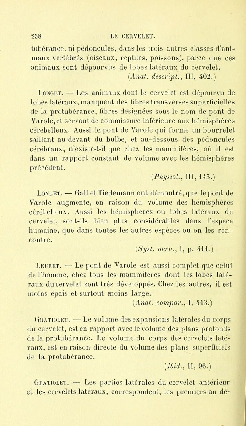 tubérance, ni pédoncules, dans les trois autres classes d'ani- maux vertébrés (oiseaux, reptiles, poissons), parce que ces animaux sont dépourvus de lobes latéraux du cervelet. (.Anat. descript., III, 402.) Longet. — Les animaux dont le cervelet est dépourvu de lobes latéraux, manquent des fibres transverses superficielles de la protubérance, fibres désignées sous le nom de pont de Yarole, et servant de commissure inférieure aux hémisphères cérébelleux. Aussi le pont de Yarole qui forme un bourrelet saillant au-devant du bulbe, et au-dessous des pédoncules cérébraux, n’existe-t-il que chez les mammifères, où il est dans un rapport constant de volume avec les hémisphères précédent. (.Physiol., III, 145.) Longet. — Gall et Tiedemann ont démontré, que le pont de Yarole augmente, en raison du volume des hémisphères cérébelleux. Aussi les hémisphères ou lobes latéraux du cervelet, sont-ils bien plus considérables dans l’espèce humaine, que dans toutes les autres espèces ou on les ren- contre. (.Syst. nero., I, p. 411.) Leuret. — Le pont de Yarole est aussi complet que celui de l’homme, chez tous les mammifères dont les lobes laté- raux du cervelet sont très développés. Chez les autres, il est moins épais et surtout moins large. (Anat. compar., I, 443.) Gratiolet. — Le volume des expansions latérales du corps du cervelet, est en rapport avec le volume des plans profonds de la protubérance. Le volume du corps des cervelets laté- raux, est en raison directe du volume des plans superficiels de la protubérance. (Ibid., II, 96.) Gratiolet. — Les parties latérales du cervelet antérieur et les cervelets latéraux, correspondent, les premiers au dé-