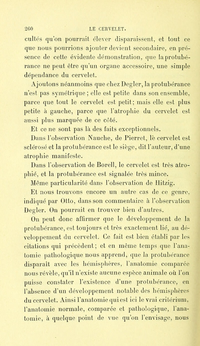 cultes qu’on pourrait élever disparaissent, et tout ce que nous pourrions ajouter devient secondaire, en pré- sence de cette évidente démonstration, que la protubé- rance ne peut être qu’un organe accessoire, une simple dépendance du cervelet. Ajoutons néanmoins que chez Degler, la protubérance n’est pas symétrique ; elle est petite dans son ensemble, parce que tout le cervelet est petit; mais elle est plus petite à gauche, parce que l’atrophie du cervelet est aussi plus marquée de ce côté. Et ce ne sont pas là des faits exceptionnels. Dans l’observation Nauche, de Pierret, lë cervelet est sclérosé et la protubérance est le siège, dit l’auteur, d’une atrophie manifeste. Dans l’observation de Borell, le cervelet est très atro- phié, et la protubérance est signalée très mince. Même particularité dans l’observation de Hitzig. Et nous trouvons encore un autre cas de ce genre, indiqué par Otto, dans son commentaire à l’observation Degler. On pourrait en trouver bien d’autres. On peut donc affirmer que le développement de la protubérance, est toujours et très exactement lié, au dé- veloppement du cervelet. Ce fait est bien établi par les citations qui précèdent; et en même temps que l’ana- tomie pathologique nous apprend, que la protubérance disparaît avec les hémisphères, l’anatomie comparée nous révèle, qu’il n’existe aucune espèce animale où l’on puisse constater l’existence d’une protubérance, en l’absence d’un développement notable des hémisphères du cervelet. Ainsi l’anatomie qui est ici le vrai critérium, l’anatomie normale, comparée et pathologique, l'ana- tomie, à quelque point de vue qu’on l’envisage, nous