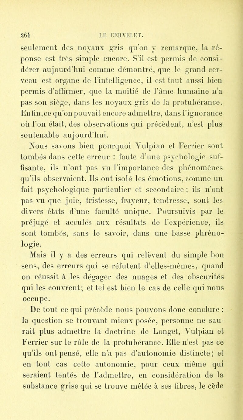 seulement des noyaux gris qu’on y remarque, la ré- ponse est très simple encore. S'il est permis de consi- dérer aujourd’hui comme démontré, que le grand cer- veau est organe de l'intelligence, il est tout aussi bien permis d’affirmer, que la moitié de l’àme humaine n'a pas son siège, dans les noyaux gris de la protubérance. Enfin,ce qu’on pouvait encore admettre, dans l'ignorance où l’on était, des observations qui précèdent, n’est plus sou tenable aujourd’hui. Nous savons bien pourquoi Vulpian et Ferrier sont tombés dans cette erreur : faute d’une psychologie suf- fisante, ils n’ont pas vu l’importance des phénomènes qu’ils observaient. Ils ont isolé les émotions, comme un fait psychologique particulier et secondaire ; ils n’ont pas vu que joie, tristesse, frayeur, tendresse, sont les divers états d’une faculté unique. Poursuivis par le préjugé et acculés aux résultats de l'expérience, ils sont tombés, sans le savoir, dans une basse phréno- logie. Mais il y a des erreurs qui relèvent du simple bon sens, des erreurs qui se réfutent d’elles-mêmes, quand on réussit à les dégager des nuages et des obscurités qui les couvrent; et tel est bien le cas de celle qui nous occupe. De tout ce qui précède nous pouvons donc conclure : la question se trouvant mieux posée, personne ne sau- rait plus admettre la doctrine de Longet, Vulpian et Ferrier sur le rôle de la protubérance. Elle n’est pas ce qu’ils ont pensé, elle n’a pas d’autonomie distincte; et en tout cas cette autonomie, pour ceux même qui seraient tentés de l’admettre, en considération de la substance grise qui se trouve mêlée à ses fibres, le cède