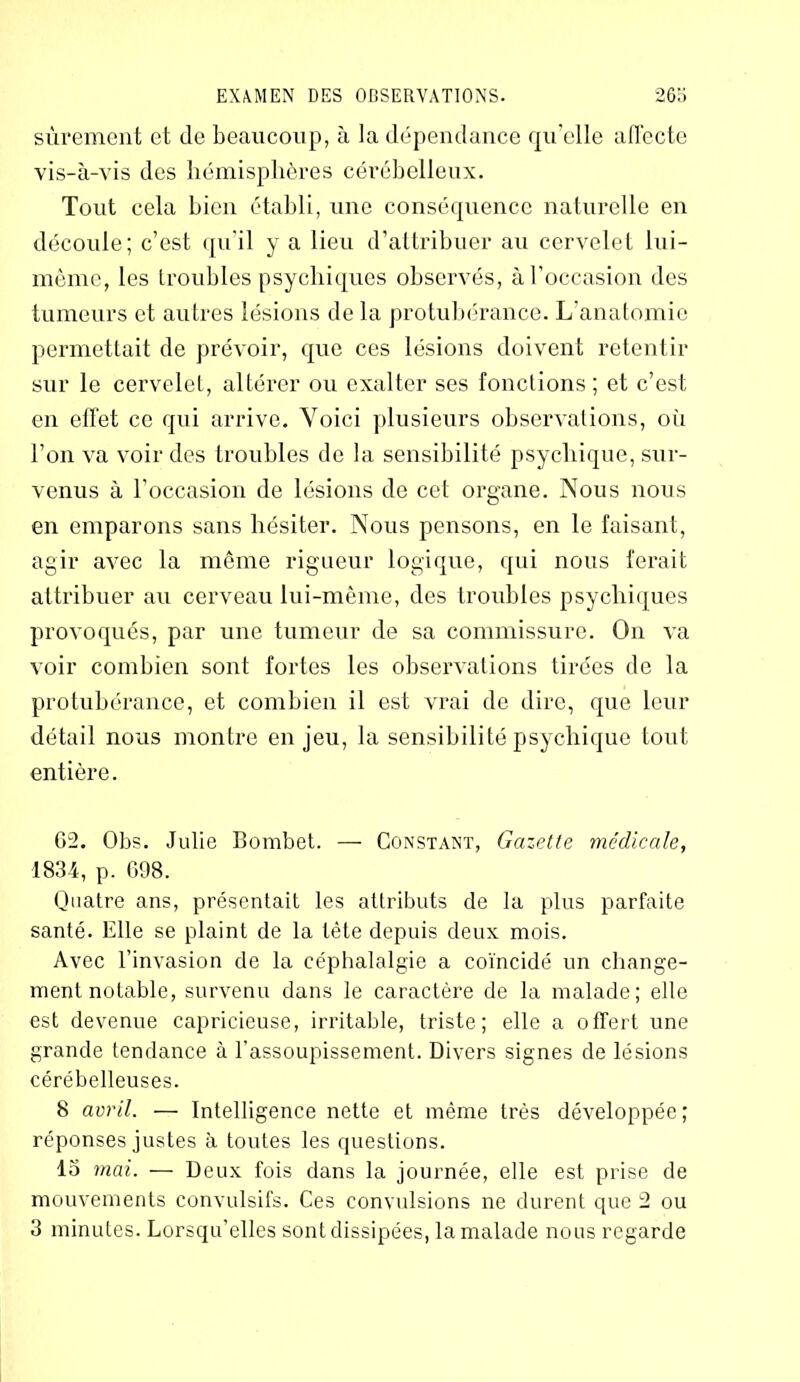 sûrement et de beaucoup, à la dépendance qu’elle affecte vis-à-vis des hémisphères cérébelleux. Tout cela bien établi, une conséquence naturelle en découle; c’est qu’il y a lieu d’attribuer au cervelet lui- même, les troubles psychiques observés, à l’occasion des tumeurs et autres lésions de la protubérance. L’anatomie permettait de prévoir, que ces lésions doivent retentir sur le cervelet, altérer ou exalter ses fonctions; et c’est en effet ce qui arrive. Voici plusieurs observations, où l’on va voir des troubles de la sensibilité psychique, sur- venus à l’occasion de lésions de cet organe. Nous nous en emparons sans hésiter. Nous pensons, en le faisant, agir avec la même rigueur logique, qui nous ferait attribuer au cerveau lui-même, des troubles psychiques provoqués, par une tumeur de sa commissure. On va voir combien sont fortes les observations tirées de la protubérance, et combien il est vrai de dire, que leur détail nous montre enjeu, la sensibilité psychique tout entière. 02. Obs. Julie Bombet. — Constant, Gazette médicale, 1834, p. 698. Quatre ans, présentait les attributs de la plus parfaite santé. Elle se plaint de la tète depuis deux mois. Avec l’invasion de la céphalalgie a coïncidé un change- ment notable, survenu dans le caractère de la malade; elle est devenue capricieuse, irritable, triste; elle a offert une grande tendance à l’assoupissement. Divers signes de lésions cérébelleuses. 8 avril. — Intelligence nette et même très développée; réponses justes à toutes les questions. 15 mai. — Deux fois dans la journée, elle est prise de mouvements convulsifs. Ces convulsions ne durent que 2 ou 3 minutes. Lorsqu’elles sont dissipées, la malade nous regarde