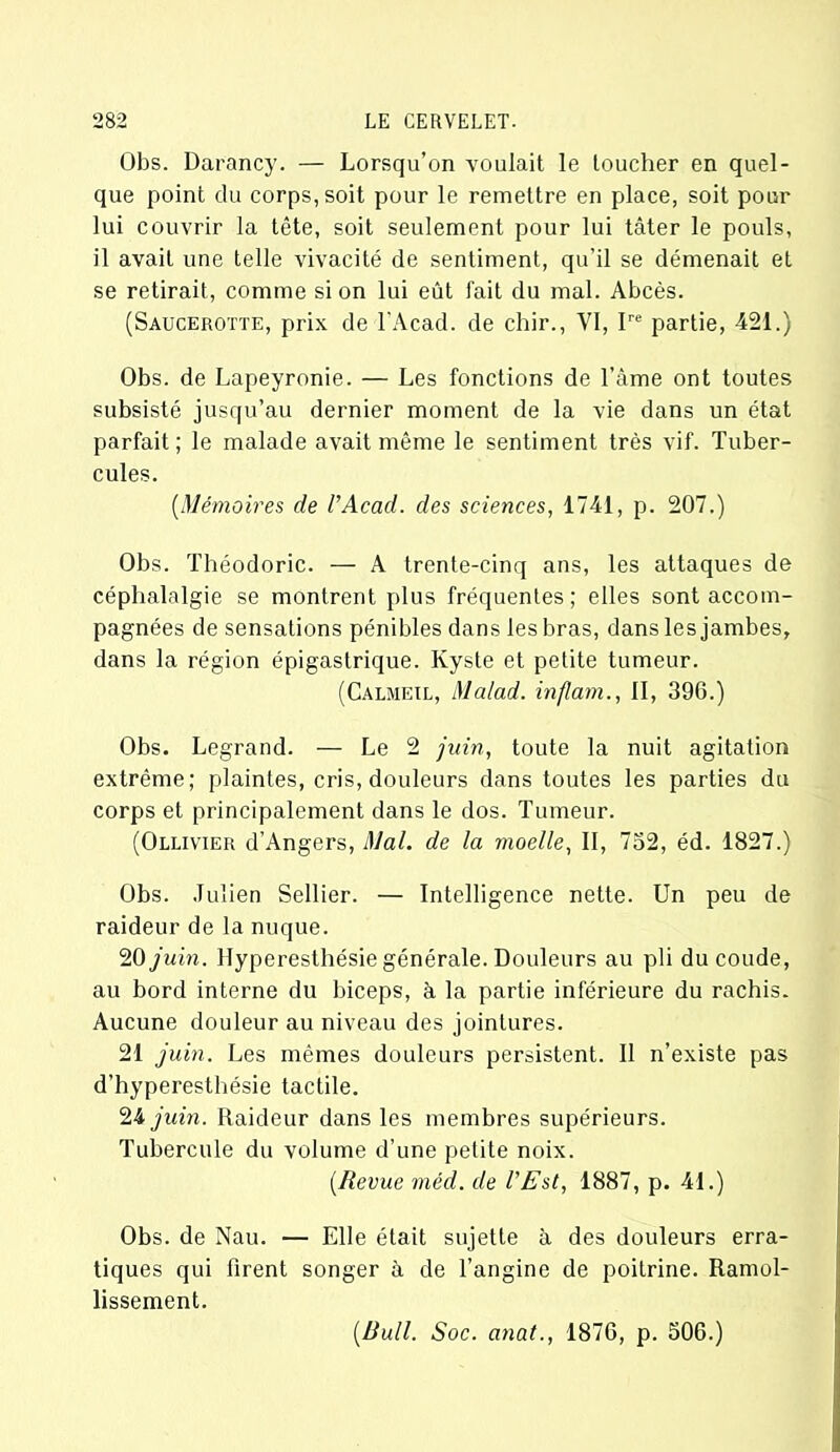 Obs. Darancy. — Lorsqu’on voulait le toucher en quel- que point du corps, soit pour le remettre en place, soit pour lui couvrir la tête, soit seulement pour lui tâter le pouls, il avait une telle vivacité de sentiment, qu'il se démenait et se retirait, comme si on lui eût fait du mal. Abcès. (Saucerotte, prix de l'Acad. de chir., VI, Ire partie, 421.) Obs. de Lapeyronie. — Les fonctions de l’âme ont toutes subsisté jusqu’au dernier moment de la vie dans un état parfait ; le malade avait même le sentiment très vif. Tuber- cules. [Mémoires de l’Acad. des sciences, 1741, p. 207.) Obs. Théodoric. — A trente-cinq ans, les attaques de céphalalgie se montrent plus fréquentes; elles sont accom- pagnées de sensations pénibles dans les bras, dans les jambes, dans la région épigastrique. Kyste et petite tumeur. (Calmeil, Malad. inflam., II, 390.) Obs. Legrand. — Le 2 juin, toute la nuit agitation extrême; plaintes, cris, douleurs dans toutes les parties du corps et principalement dans le dos. Tumeur. (Ollivier d’Angers, Mal. de la moelle, II, 732, éd. 1827.) Obs. Julien Sellier. — Intelligence nette. Un peu de raideur de la nuque. 20 juin. Hyperesthésie générale. Douleurs au pli du coude, au bord interne du biceps, à la partie inférieure du rachis. Aucune douleur au niveau des jointures. 21 juin. Les mêmes douleurs persistent. Il n’existe pas d’hyperesthésie tactile. 24 juin. Raideur dans les membres supérieurs. Tubercule du volume d’une petite noix. [Revue méd. de l’Est, 1887, p. 41.) Obs. de Nau. — Elle était sujette à des douleurs erra- tiques qui firent songer à de l’angine de poitrine. Ramol- lissement.