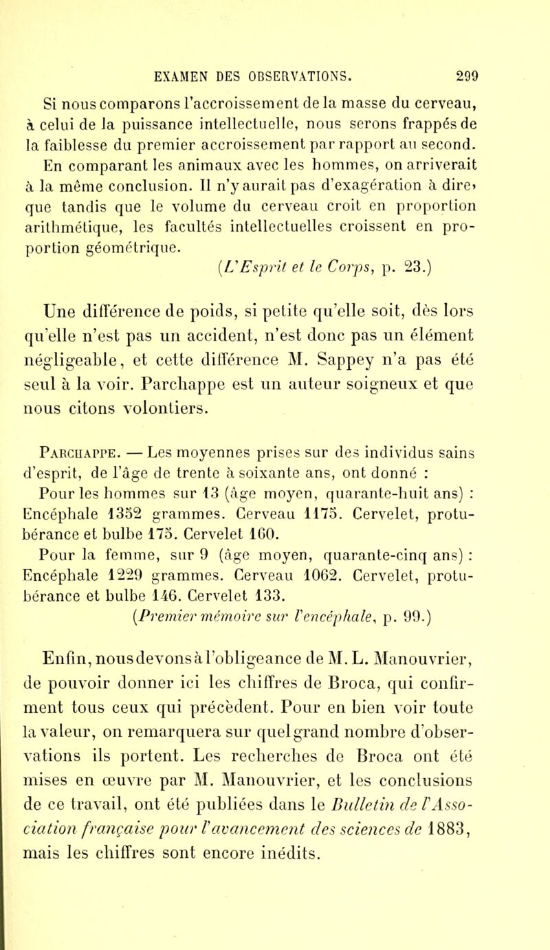 Si nous comparons l’accroissement de la masse du cerveau, à celui de la puissance intellectuelle, nous serons frappés de la faiblesse du premier accroissement par rapport au second. En comparant les animaux avec les hommes, on arriverait à la même conclusion. Il n’y aurait pas d’exagération à dire* que tandis que le volume du cerveau croit en proportion arithmétique, les facultés intellectuelles croissent en pro- portion géométrique. (.L'Esprit et le Corps, p. 23.) Une différence de poids, si petite qu’elle soit, dès lors qu’elle n’est pas un accident, n’est donc pas un élément négligeable, et cette différence M. Sappey n’a pas été seul à la voir. Parchappe est un auteur soigneux et que nous citons volontiers. Parchappe. — Les moyennes prises sur des individus sains d’esprit, de l’âge de trente à soixante ans, ont donné : Pour les hommes sur 13 (âge moyen, quarante-huit ans) : Encéphale 1352 grammes. Cerveau 1175. Cervelet, protu- bérance et bulbe 175. Cervelet ICO. Pour la femme, sur 9 (âge moyen, quarante-cinq ans) : Encéphale 1229 grammes. Cerveau 1062. Cervelet, protu- bérance et bulbe 146. Cervelet 133. {Premier mémoire sur l'encéphale, p. 99.) Enfin, nousdevons à l’obligeance de M. L. Manouvrier, de pouvoir donner ici les chiffres de Broca, qui confir- ment tous ceux qui précèdent. Pour en bien voir toute la valeur, on remarquera sur quel grand nombre d'obser- vations ils portent. Les recherches de Broca ont été mises en œuvre par M. Manouvrier, et les conclusions de ce travail, ont été publiées dans le Bulletin de l'Asso- ciation française pour Vavancement des sciences de 1883, mais les chiffres sont encore inédits.