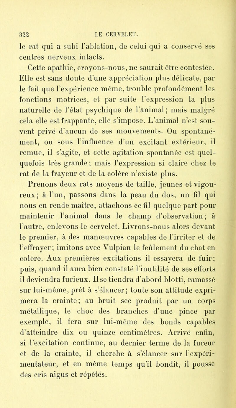 le rat qui a subi l’ablation, de celui qui a conservé ses centres nerveux intacts. Cette apathie, croyons-nous, ne saurait être contestée. Elle est sans doute d’une appréciation plus délicate, par le fait que l’expérience même, trouble profondément les fonctions motrices, et par suite l’expression la plus naturelle de l’état psychique de l’animal; mais malgré cela elle est frappante, elle s’impose. L’animal n’est sou- vent privé d’aucun de ses mouvements. Ou spontané- ment, ou sous l’inlluence d’un excitant extérieur, il remue, il s’agite, et cette agitation spontanée est quel- quefois très grande; mais l’expression si claire chez le rat de la frayeur et de la colère n’existe plus. Prenons deux rats moyens de taille, jeunes et vigou- reux; à l’un, passons dans la peau du dos, un fil qui nous en rende maître, attachons ce fil quelque part pour maintenir l’animal dans le champ d’observation; à l’autre, enlevons le cervelet. Livrons-nous alors devant le premier, à des manœuvres capables de l’irriter et de l’effrayer; imitons avec Vulpian le feulement du chat en colère. Aux premières excitations il essayera de fuir; puis, quand il aura bien constaté l’inutilité de ses efforts il deviendra furieux. lise tiendra d’abord blotti, ramassé sur lui-même, prêt à s’élancer; toute son attitude expri- mera la crainte; au bruit sec produit par un corps métallique, le choc des branches d’une pince par exemple, il fera sur lui-même des bonds capables d’atteindre dix ou quinze centimètres. Arrivé enfin, si l’excitation continue, au dernier terme de la fureur et de la crainte, il cherche à s’élancer sur l’expéri- mentateur, et en même temps qu’il bondit, il pousse des cris aigus et répétés.