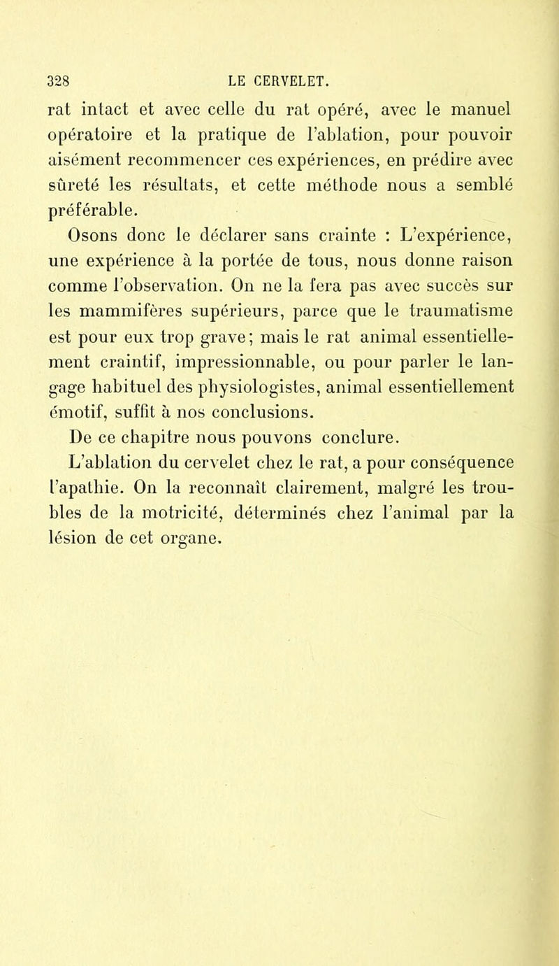 rat intact et avec celle du rat opéré, avec le manuel opératoire et la pratique de l’ablation, pour pouvoir aisément recommencer ces expériences, en prédire avec sûreté les résultats, et cette méthode nous a semblé préférable. Osons donc le déclarer sans crainte : L’expérience, une expérience à la portée de tous, nous donne raison comme l’observation. On ne la fera pas avec succès sur les mammifères supérieurs, parce que le traumatisme est pour eux trop grave ; mais le rat animal essentielle- ment craintif, impressionnable, ou pour parler le lan- gage habituel des physiologistes, animal essentiellement émotif, suffit à nos conclusions. De ce chapitre nous pouvons conclure. L’ablation du cervelet chez le rat, a pour conséquence l’apathie. On la reconnaît clairement, malgré les trou- bles de la motricité, déterminés chez l’animal par la lésion de cet organe.