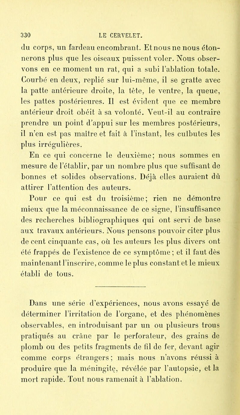 du corps, un fardeau encombrant. Et nous ne nous éton- nerons plus que les oiseaux puissent voler. Nous obser- vons en ce moment un rat, qui a subi l’ablation totale. Courbé en deux, replié sur lui-même, il se gratte avec la patte antérieure droite, la tête, le ventre, la queue, les pattes postérieures. Il est évident que ce membre antérieur droit obéit à sa volonté. Yeut-il au contraire prendre un point d’appui sur les membres postérieurs, il n’en est pas maître et fait à l’instant, les culbutes les plus irrégulières. En ce qui concerne le deuxième; nous sommes en mesure de l’établir, par un nombre plus que suffisant de bonnes et solides observations. Déjà elles auraient dû attirer l’attention des auteurs. Pour ce qui est du troisième; rien ne démontre mieux que la méconnaissance de ce signe, l’insuffisance dos recherches bibliographiques qui ont servi de base aux travaux antérieurs. Nous pensons pouvoir citer plus de cent cinquante cas, où les auteurs les plus divers ont été frappés de l’existence de ce symptôme; et il faut dès maintenant l’inscrire, comme le plus constant et le mieux établi de tous. Dans une série d’expériences, nous avons essayé de déterminer l’irritation de l’organe, et des phénomènes observables, en introduisant par un ou plusieurs trous pratiqués au crâne par le perforateur, des grains de plomb ou des petits fragments de fil de fer, devant agir comme corps étrangers ; mais nous n’avons réussi à produire que la méningite, révélée par l’autopsie, et la mort rapide. Tout nous ramenait à l’ablation.