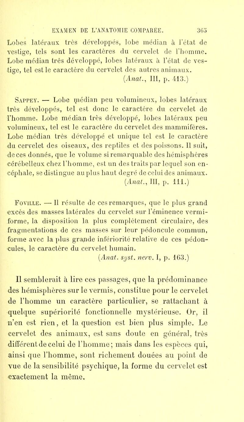 Lobes latéraux très développés, lobe médian à l’état de vestige, tels sont les caractères du cervelet de l'homme. Lobe médian très développé, lobes latéraux à l’état de ves- tige, tel est le caractère du cervelet des autres animaux. (Anal., III, p. 413.) Sappey. — Lobe médian peu volumineux, lobes latéraux très développés, tel est donc le caractère du cervelet de l’homme. Lobe médian très développé, lobes latéraux peu volumineux, tel est le caractère du cervelet des mammifères. Lobe médian très développé et unique tel est le caractère du cervelet des oiseaux, des reptiles et des poissons. Il suit, de ces donnés, que le volume si remarquable des hémisphères cérébelleux chez l’homme, est un des traits par lequel son en- céphale, se distingue au plus haut degré de celui des animaux. (Anal., III, p. 111.) Foviixe. — Il résulte de ces remarques, que le plus grand excès des masses latérales du cervelet sur l’éminence vermi- forme, la disposition la plus complètement circulaire, des fragmentations de ces masses sur leur pédoncule commun, forme avec la plus grande infériorité relative de ces pédon- cules, le caractère du cervelet humain. (Anat. syst. nerv. I, p. 163.) Il semblerait à lire ces passages, que la prédominance des hémisphères sur le vermis, constitue pour le cervelet de l’homme un caractère particulier, se rattachant à quelque supériorité fonctionnelle mystérieuse. Or, il n’en est rien, et la question est bien plus simple. Le cervelet des animaux, est sans doute en général, très différent de celui de l’homme; mais dans les espèces qui, ainsi que l’homme, sont richement douées au point de vue de la sensibilité psychique, la forme du cervelet est exactement la même.