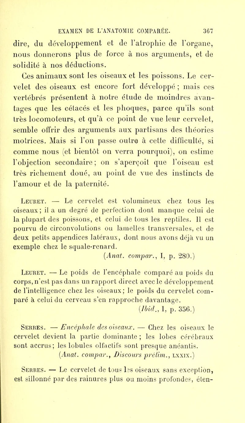 dire, du développement et de l’atrophie de l’organe, nous donnerons plus de force à nos arguments, et de solidité à nos déductions. Ces animaux sont les oiseaux et les poissons. Le cer- velet des oiseaux est encore fort développé ; mais ces vertébrés présentent à notre étude de moindres avan- tages que les cétacés et les phoques, parce qu’ils sont très locomoteurs, et qu’à ce point de vue leur cervelet, semble offrir des arguments aux partisans des théories motrices. Mais si l’on passe outre à cette difficulté, si comme nous (et bientôt on verra pourquoi), on estime l’objection secondaire; on s’aperçoit que l’oiseau est très richement doué, au point de vue des instincts de l’amour et de la paternité. Leuret. — Le cervelet est volumineux chez tous les oiseaux; il a un degré de perfection dont manque celui de la plupart des poissons, et celui de tous les reptiles. Il est pourvu de circonvolutions ou lamelles transversales, et de deux petits appendices latéraux, dont nous avons déjà vu un exemple chez le squale-renard. [Anat. compar., I, p. 280.) Leuret. — Le poids de l’encéphale comparé au poids du corps, n’est pas dans un rapport direct avec le développement de l’intelligence chez les oiseaux; le poids du cervelet com- paré à celui du cerveau s’en rapproche davantage. {Ibid., I, p. 356.) Serres. — Encéphale des oiseaux. — Chez les oiseaux le cervelet devient la partie dominante ; les lobes cérébraux sont accrus; les lobules olfactifs sont presque anéantis. {Anat. compar., Discours prélim., lxxix.) Serres. — Le cervelet de tous Ls oiseaux sans exception, est sillonné par des rainures plus ou moins profondes, éten-