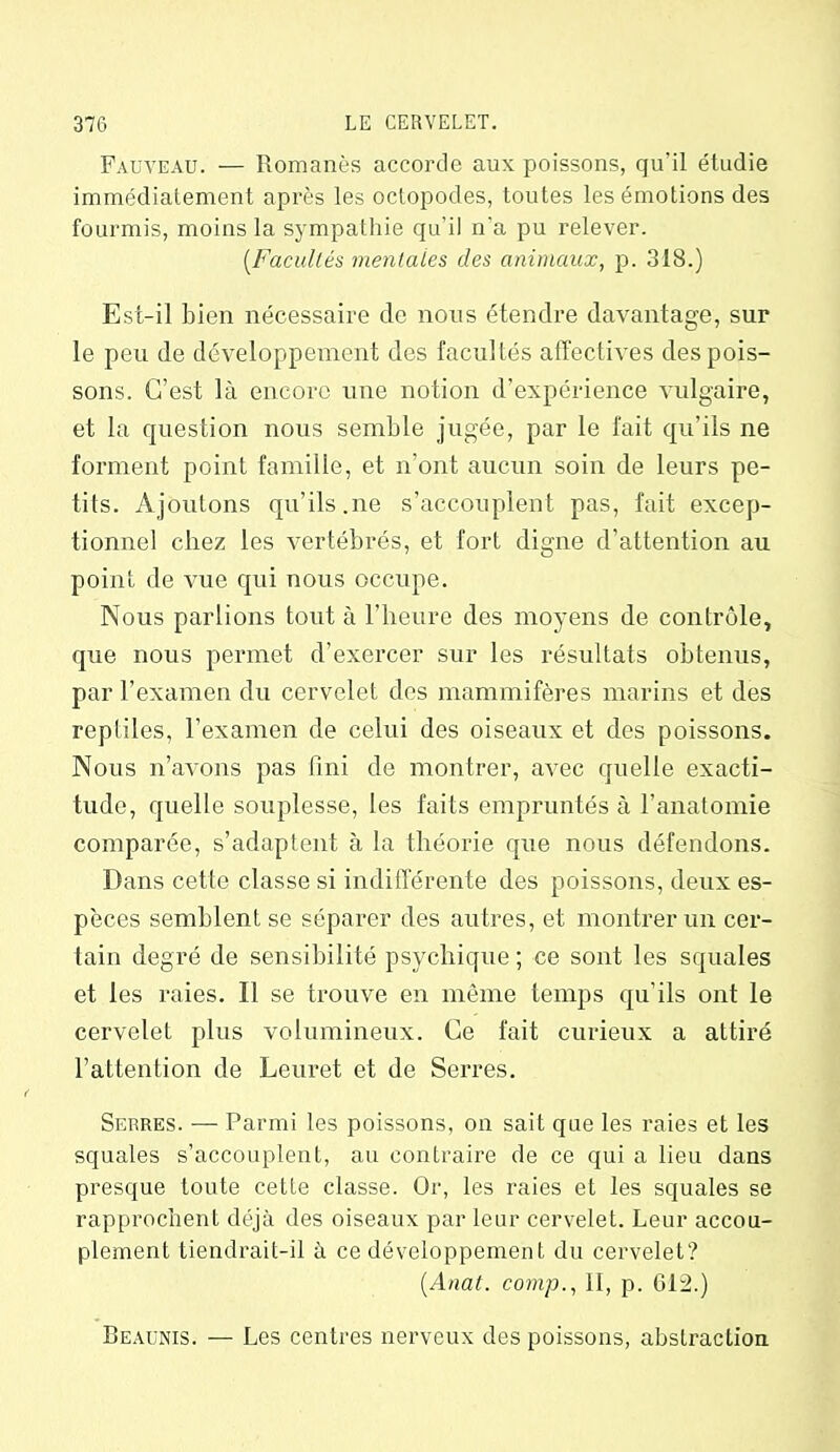 Fauveau. — Romanes accorde aux poissons, qu’il étudie immédiatement après les octopodes, toutes les émotions des fourmis, moins la sympathie qu’il n’a pu relever. [Facultés mentales des animaux, p. 318.) Est-il bien nécessaire de nous étendre davantage, sur le peu de développement des facultés affectives des pois- sons. C’est là encore une notion d’expérience vulgaire, et la question nous semble jugée, par le fait qu’ils ne forment point famille, et n’ont aucun soin de leurs pe- tits. Ajoutons qu’ils.ne s’accouplent pas, fait excep- tionnel chez les vertébrés, et fort digne d’attention au point de vue qui nous occupe. Nous parlions tout à l’heure des moyens de contrôle, que nous permet d’exercer sur les résultats obtenus, par l’examen du cervelet des mammifères marins et des reptiles, l’examen de celui des oiseaux et des poissons. Nous n’avons pas fini de montrer, avec quelle exacti- tude, quelle souplesse, les faits empruntés à l’anatomie comparée, s’adaptent à la théorie que nous défendons. Dans cette classe si indifférente des poissons, deux es- pèces semblent se séparer des autres, et montrer un cer- tain degré de sensibilité psychique ; ce sont les squales et les raies. Il se trouve en même temps qu’ils ont le cervelet plus volumineux. Ce fait curieux a attiré l’attention de Leuret et de Serres. Serres. — Parmi les poissons, on sait que les raies et les squales s’accouplent, au contraire de ce qui a lieu dans presque toute cette classe. Or, les raies et les squales se rapprochent déjà des oiseaux par leur cervelet. Leur accou- plement tiendrait-il à ce développement du cervelet? (Anat. comp., 11, p. 612.) Beaunis. — Les centres nerveux des poissons, abstraction