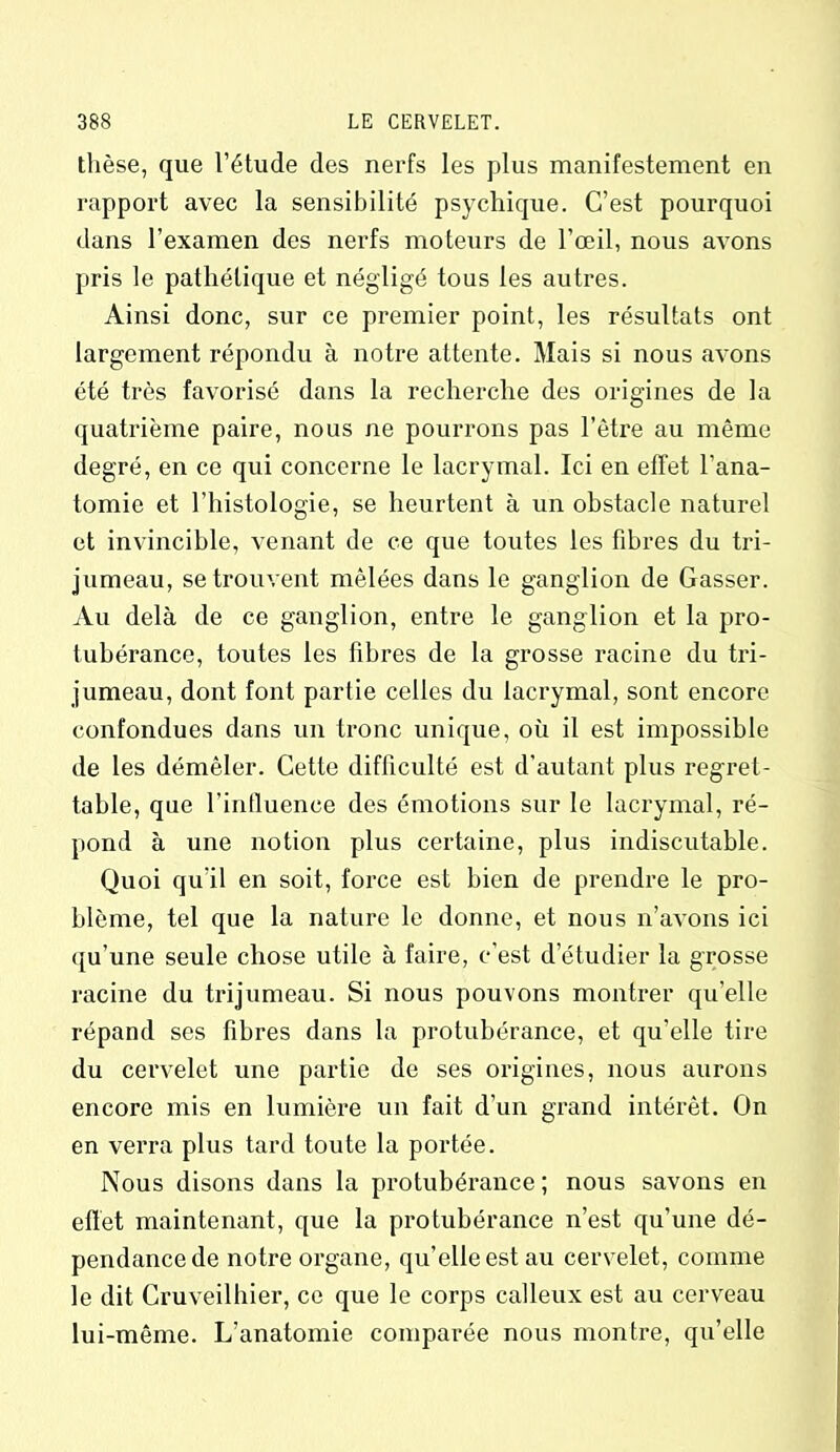 thèse, que l’étude des nerfs les plus manifestement en rapport avec la sensibilité psychique. C’est pourquoi dans l’examen des nerfs moteurs de l’œil, nous avons pris le pathétique et négligé tous les autres. Ainsi donc, sur ce premier point, les résultats ont largement répondu à notre attente. Mais si nous avons été très favorisé dans la recherche des origines de la quatrième paire, nous ne pourrons pas l’être au même degré, en ce qui concerne le lacrymal. Ici en effet l’ana- tomie et l’histologie, se heurtent à un obstacle naturel et invincible, venant de ce que toutes les fibres du tri- jumeau, se trouvent mêlées dans le ganglion de Gasser. Au delà de ce ganglion, entre le ganglion et la pro- tubérance, toutes les fibres de la grosse racine du tri- jumeau, dont font partie celles du lacrymal, sont encore confondues dans un tronc unique, où il est impossible de les démêler. Cette difficulté est d'autant plus regret- table, que l’influence des émotions sur le lacrymal, ré- pond à une notion plus certaine, plus indiscutable. Quoi qu'il en soit, force est bien de prendre le pro- blème, tel que la nature le donne, et nous n’avons ici qu’une seule chose utile à faire, c’est d’étudier la grosse racine du trijumeau. Si nous pouvons montrer qu’elle répand ses fibres dans la protubérance, et qu’elle tire du cervelet une partie de ses origines, nous aurons encore mis en lumière un fait d’un grand intérêt. On en verra plus tard toute la portée. Nous disons dans la protubérance ; nous savons en effet maintenant, que la protubérance n’est qu’une dé- pendance de notre organe, qu’elle est au cervelet, comme le dit Cruveilhier, ce que le corps calleux est au cerveau lui-même. L’anatomie comparée nous montre, qu’elle