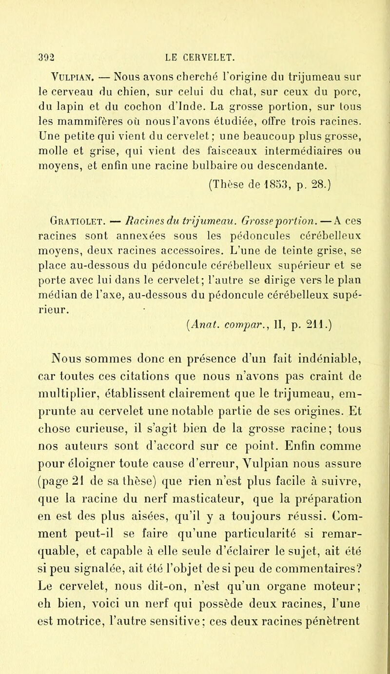 Vulpian. — Nous avons cherché l'origine du trijumeau sur le cerveau du chien, sur celui du chat, sur ceux du porc, du lapin et du cochon d’Inde. La grosse portion, sur tous les mammifères où nous l’avons étudiée, offre trois racines. Une petite qui vient du cervelet; une beaucoup plus grosse, molle et grise, qui vient des faisceaux intermédiaires ou moyens, et enfin une racine bulbaire ou descendante. (Thèse de 1853, p. 28.) Gratiolet. — Racines du trijumeau. Grosse portion. —A ces racines sont annexées sous les pédoncules cérébelleux moyens, deux racines accessoires. L’une de teinte grise, se place au-dessous du pédoncule cérébelleux supérieur et se porte avec lui dans le cervelet; l’autre se dirige vers le plan médian de l’axe, au-dessous du pédoncule cérébelleux supé- rieur. (.Anat. compar., II, p. 211.) Nous sommes donc en présence d’un fait indéniable, car toutes ces citations que nous n’avons pas craint de multiplier, établissent clairement que le trijumeau, em- prunte au cervelet une notable partie de ses origines. Et chose curieuse, il s’agit bien de la grosse racine; tous nos auteurs sont d’accord sur ce point. Enfin comme pour éloigner toute cause d’erreur, Vulpian nous assure (page 21 de sa thèse) que rien n’est plus facile à suivre, que la racine du nerf masticateur, que la préparation en est des plus aisées, qu’il y a toujours réussi. Com- ment peut-il se faire qu’une particularité si remar- quable, et capable à elle seule d’éclairer le sujet, ait été si peu signalée, ait été l’objet de si peu de commentaires? Le cervelet, nous dit-on, n’est qu’un organe moteur; eh bien, voici un nerf qui possède deux racines, l’une est motrice, l’autre sensitive; ces deux racines pénètrent