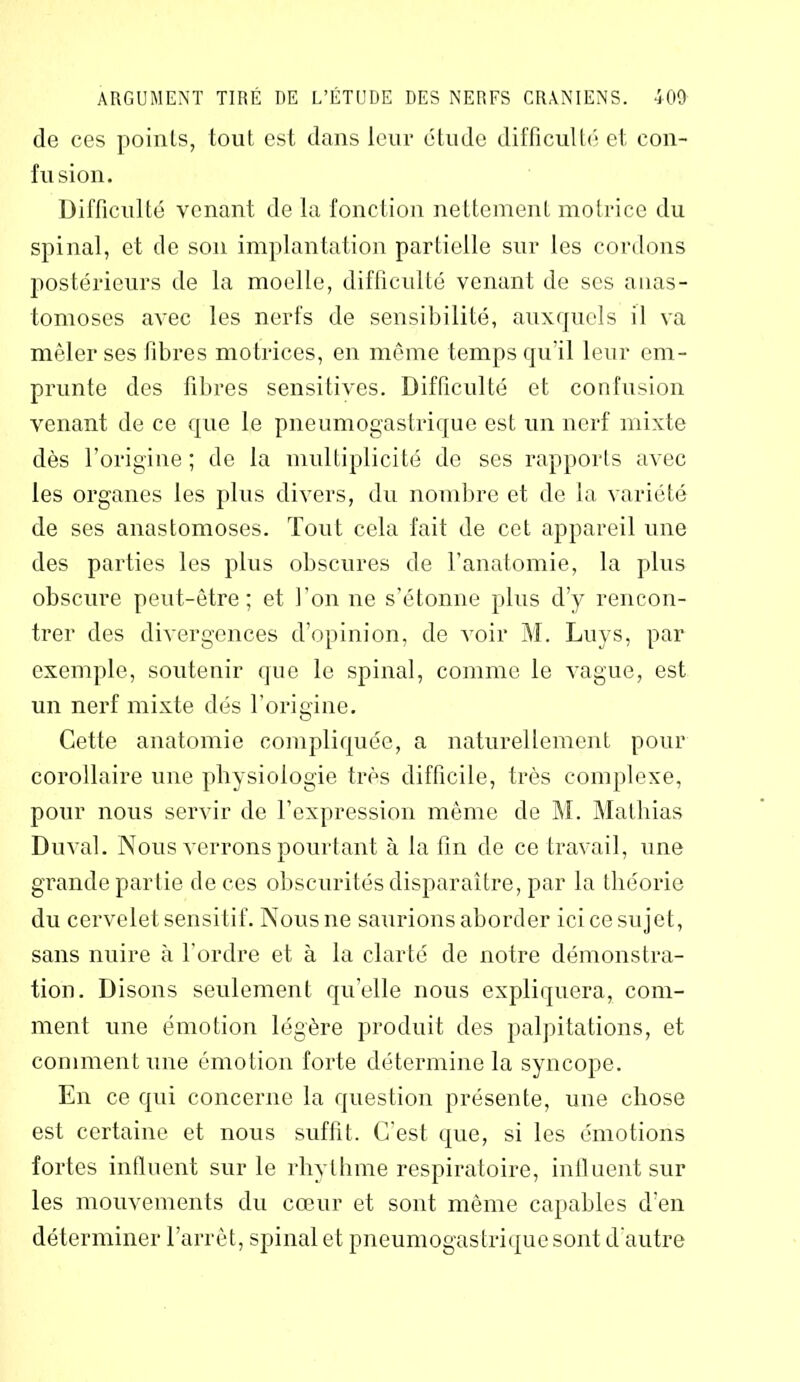 de ces points, tout est dans leur étude difficulté et con- fusion. Difficulté venant de la fonction nettement motrice du spinal, et de son implantation partielle sur les cordons postérieurs de la moelle, difficulté venant de ses anas- tomoses avec les nerfs de sensibilité, auxquels il va mêler ses fibres motrices, en même temps qu'il leur em- prunte des fibres sensitives. Difficulté et confusion venant de ce que le pneumogastrique est un nerf mixte dès l’origine ; de la multiplicité de ses rapports avec les organes les plus divers, du nombre et de la variété de ses anastomoses. Tout cela fait de cet appareil une des parties les plus obscures de l’anatomie, la plus obscure peut-être; et l’on ne s’étonne plus d’y rencon- trer des divergences d’opinion, de voir M. Luys, par exemple, soutenir que le spinal, comme le vague, est un nerf mixte dés l’origine. Cette anatomie compliquée, a naturellement pour corollaire une physiologie très difficile, très complexe, pour nous servir de l’expression même de M. Mathias Du val. Nous verrons pourtant à la fin de ce travail, une grande partie de ces obscurités disparaître, par la théorie du cervelet sensitif. Nous ne saurions aborder ici ce sujet, sans nuire à l’ordre et à la clarté de notre démonstra- tion. Disons seulement qu’elle nous expliquera, com- ment une émotion légère produit des palpitations, et comment une émotion forte détermine la syncope. En ce qui concerne la question présente, une chose est certaine et nous suffit. C’est que, si les émotions fortes influent sur le rhythme respiratoire, influent sur les mouvements du cœur et sont même capables d’en déterminer l’arrêt, spinal et pneumogastrique sont d’autre