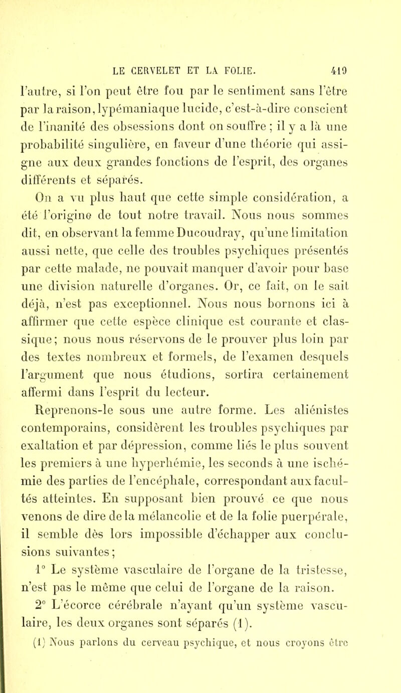 l’autre, si l’on peut être fou par le sentiment sans l’être par la raison, lypémaniaque lucide, c’est-à-dire conscient de l’inanité des obsessions dont on souffre ; il y a là une probabilité singulière, en faveur d’une théorie qui assi- gne aux deux grandes fonctions de l’esprit, des organes différents et séparés. On a vu plus haut que cette simple considération, a été l’origine de tout notre travail. Nous nous sommes dit, en observant la femme Ducoudray, qu’une limitation aussi nette, que celle des troubles psychiques présentés par cette malade, 11e pouvait manquer d’avoir pour base une division naturelle d’organes. Or, ce fait, on le sait déjà, n’est pas exceptionnel. Nous nous bornons ici à affirmer que cette espèce clinique est courante et clas- sique; nous nous réservons de le prouver plus loin par des textes nombreux et formels, de l’examen desquels l’argument que nous étudions, sortira certainement affermi dans l’esprit du lecteur. Reprenons-le sous une autre forme. Les aliénistes contemporains, considèrent les troubles psychiques par exaltation et par dépression, comme liés le plus souvent les premiers à une hyperhémie, les seconds à une isché- mie des parties de l’encéphale, correspondant aux facul- tés atteintes. En supposant bien prouvé ce que nous venons de dire delà mélancolie et de la folie puerpérale, il semble dès lors impossible d’échapper aux conclu- sions suivantes; 1° Le système vasculaire de l’organe de la tristesse, n’est pas le même que celui de l’organe de la raison. 2° L’écorce cérébrale n’ayant qu’un système vascu- laire, les deux organes sont séparés (1). (1) Nous parlons du cerveau psychique, et nous croyons être