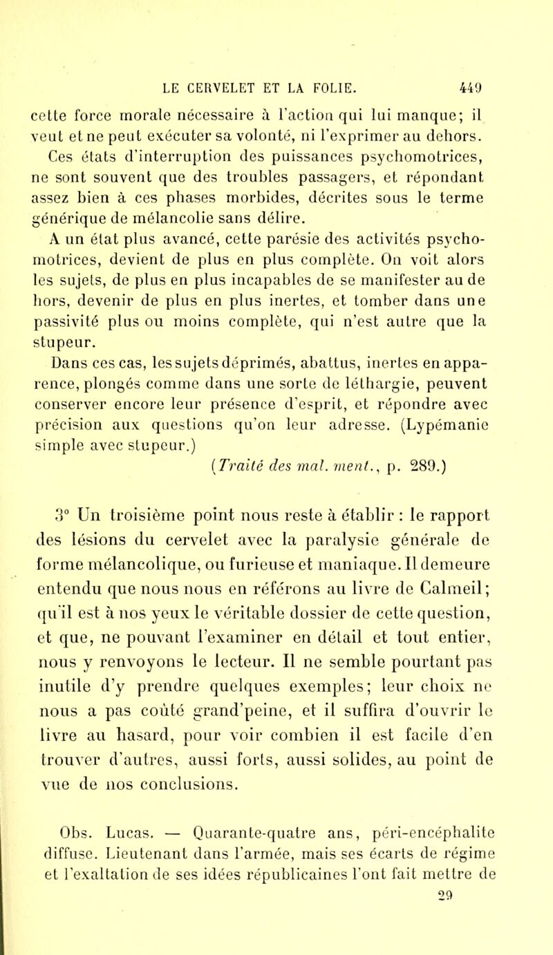 cette force morale nécessaire à l’action qui lui manque; il veut et ne peut exécuter sa volonté, ni l’exprimer au dehors. Ces états d’interruption des puissances psychomotrices, ne sont souvent que des troubles passagers, et répondant assez bien à ces phases morbides, décrites sous le terme générique de mélancolie sans délire. A un état plus avancé, cette parésie des activités psycho- motrices, devient de plus en plus complète. On voit alors les sujets, de plus en plus incapables de se manifester au de hors, devenir de plus en plus inertes, et tomber dans une passivité plus ou moins complète, qui n’est autre que la stupeur. Dans ces cas, les sujets déprimés, abattus, inertes en appa- rence, plongés comme dans une sorte de léthargie, peuvent conserver encore leur présence d’esprit, et répondre avec précision aux questions qu’on leur adresse. (Lypémanie simple avec stupeur.) (Traité des mal. ment., p. 289.) 3° Un troisième point nous reste à établir : le rapport des lésions du cervelet avec la paralysie générale de forme mélancolique, ou furieuse et maniaque. Il demeure entendu que nous nous en référons au livre de Calmeil; qu'il est à nos yeux le véritable dossier de cette question, et que, ne pouvant l’examiner en détail et tout entier, nous y renvoyons le lecteur. Il ne semble pourtant pas inutile d’y prendre quelques exemples; leur choix ne nous a pas coûté grand’peine, et il suffira d’ouvrir le livre au hasard, pour voir combien il est facile d’en trouver d’autres, aussi forts, aussi solides, au point de vue de nos conclusions. Obs. Lucas. — Quarante-quatre ans, péri-encéphalite diffuse. Lieutenant dans l’armée, mais ses écarts de régime et l’exaltation de ses idées républicaines l’ont fait mettre de 29