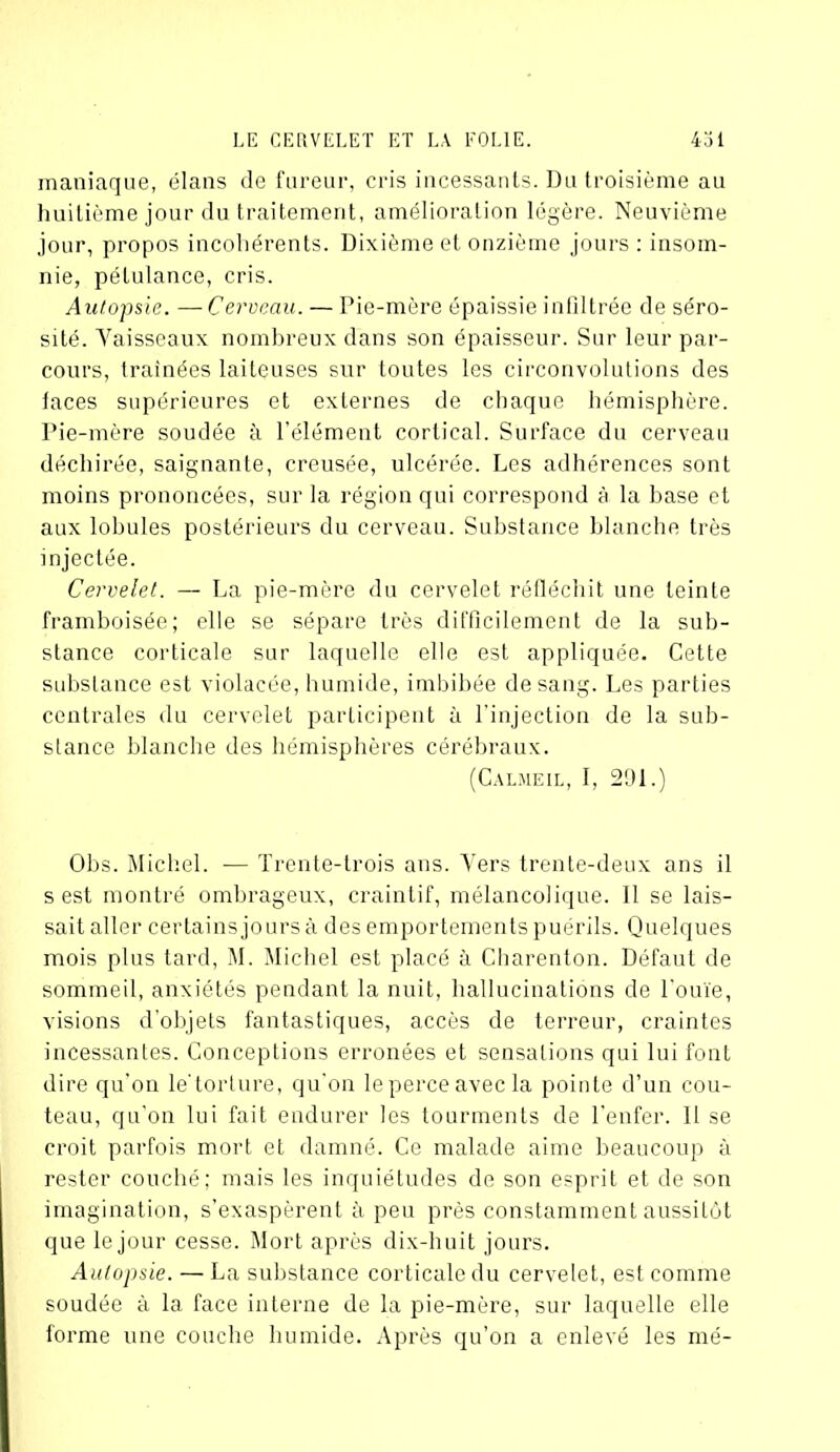 maniaque, élans de fureur, cris incessants. Du troisième au huitième jour du traitement, amélioration légère. Neuvième jour, propos incohérents. Dixième et onzième jours : insom- nie, pétulance, cris. Autopsie. —Cerveau. — Pie-mère épaissie infiltrée de séro- sité. Yaisseaux nombreux dans son épaisseur. Sur leur par- cours, traînées laiteuses sur toutes les circonvolutions des faces supérieures et externes de chaque hémisphère. Pie-mère soudée à l’élément cortical. Surface du cerveau déchirée, saignante, creusée, ulcérée. Les adhérences sont moins prononcées, sur la région qui correspond à la base et aux lobules postérieurs du cerveau. Substance blanche très injectée. Cervelet. — La pie-mère du cervelet réfléchit une teinte framboisée; elle se sépare très difficilement de la sub- stance corticale sur laquelle elle est appliquée. Cette substance est violacée, humide, imbibée de sang. Les parties centrales du cervelet participent à l'injection de la sub- stance blanche des hémisphères cérébraux. (Calmeil, I, 291.) Obs. Michel. — Trente-trois ans. Vers trente-deux ans il s est montré ombrageux, craintif, mélancolique. Il se lais- sait aller certains jours à des emportements puérils. Quelques mois plus tard, M. Michel est placé à Charenton. Défaut de sommeil, anxiétés pendant la nuit, hallucinations de l’ouïe, visions d’objets fantastiques, accès de terreur, craintes incessantes. Conceptions erronées et sensations qui lui font dire qu’on le'torture, qu'on le perce avec la pointe d’un cou- teau, qu’on lui fait endurer les tourments de l’enfer. Il se croit parfois mort et damné. Ce malade aime beaucoup à rester couché; mais les inquiétudes de son esprit et de son imagination, s’exaspèrent à peu près constamment aussitôt que le jour cesse. Mort après dix-huit jours. Autopsie. — La substance corticale du cervelet, est comme soudée à la face interne de la pie-mère, sur laquelle elle forme une couche humide. Après qu’on a enlevé les mé-