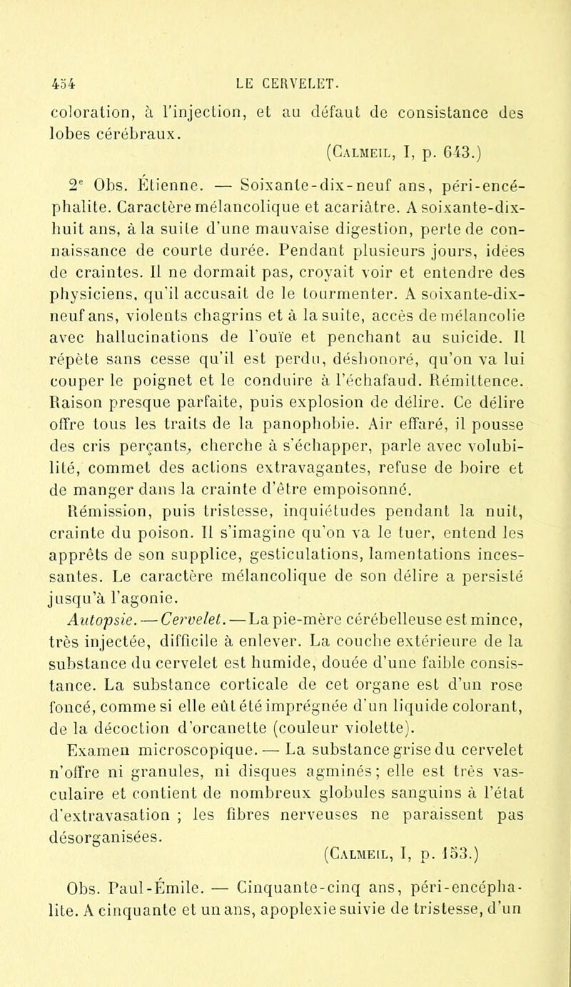 coloration, à l'injection, et au défaut de consistance des lobes cérébraux. (Calmeil, I, p. 643.) 2e Obs. Étienne. — Soixante-dix-neuf ans, péri-encé- phalite. Caractère mélancolique et acariâtre. A soixante-dix- huit ans, à la suite d'une mauvaise digestion, perte de con- naissance de courte durée. Pendant plusieurs jours, idées de craintes. Il ne dormait pas, croyait voir et entendre des physiciens, qu'il accusait de le tourmenter. A soixante-dix- neuf ans, violents chagrins et à la suite, accès de mélancolie avec hallucinations de l'ouïe et penchant au suicide. Il répète sans cesse qu’il est perdu, déshonoré, qu’on va lui couper le poignet et le conduire à l’échafaud. Rémittence. Raison presque parfaite, puis explosion de délire. Ce délire offre tous les traits de la panophobie. Air effaré, il pousse des cris perçants, cherche à s'échapper, parle avec volubi- lité, commet des actions extravagantes, refuse de boire et de manger dans la crainte d'être empoisonné. Rémission, puis tristesse, inquiétudes pendant la nuit, crainte du poison. Il s’imagine qu’on va le tuer, entend les apprêts de son supplice, gesticulations, lamentations inces- santes. Le caractère mélancolique de son délire a persisté jusqu’à l’agonie. Autopsie. — Cervelet. — La pie-mère cérébelleuse est mince, très injectée, difficile à enlever. La couche extérieure de la substance du cervelet est humide, douée d’une faible consis- tance. La substance corticale de cet organe est d’un rose foncé, comme si elle eût été imprégnée d'un liquide colorant, de la décoction d’orcanette (couleur violette). Examen microscopique.— La substance grise du cervelet n’offre ni granules, ni disques agminés ; elle est très vas- culaire et contient de nombreux globules sanguins à l’état d'extravasation ; les fibres nerveuses ne paraissent pas désorganisées. (Calmeil, I, p. 153.) Obs. Paul-Emile. — Cinquante-cinq ans, péri-encépha- lite. A cinquante et un ans, apoplexie suivie de tristesse, d’un