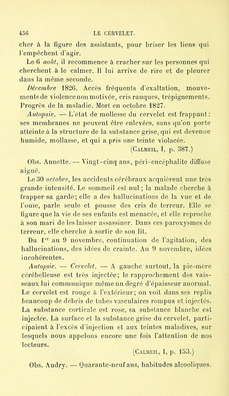 cher à la figure des assistants, pour briser les liens qui l’empêchent d’agir. Le 0 août, il recommence à cracher sur les personnes qui cherchent à le calmer. 11 lui arrive de rire et de pleurer dans la même seconde. Décembre 1826. Accès fréquents d’exaltation, mouve- ments de violence non motivée, cris rauques, trépignements. Progrès de la maladie. Mort en octobre 1827. Autopsie. — L’état de mollesse du cervelet est frappant: ses membranes ne peuvent être enlevées, sans qu’on porte atteinte à la structure de la substance grise, qui est devenue humide, mollasse, et qui a pris une teinte violacée. (Calmeil, I, p. 387.) Obs. Annette. — Vingt-cinq ans, péri-encéphalite diffuse aiguë. Le 30 octobre, les accidents cérébraux acquièrent une très grande intensité. Le sommeil est nul ; la malade cherche à. frapper sa garde; elle a des hallucinations de la vue et de l’ouïe, parle seule et pousse des cris de terreur. Elle se figure que la vie de ses enfants est menacée, et elle reproche à son mari de les laisser assassiner. Dans ces paroxysmes de terreur, elle cherche à sortir de son lit. Du 1er au 9 novembre, continuation de l’agitation, des hallucinations, des idées de crainte. Au 9 novembre, idées incohérentes. Autopsie. — Cervelet. — A gauche surtout, la pie-mère cérébelleuse est très injectée; le rapprochement des vais- seaux lui communique même un degré d’épaisseur anormal. Le cervelet est rouge à l’extérieur; on voit dans ses replis beaucoup de débris de tubes vasculaires rompus et injectés. La substance corticale est rose, sa substance blanche est injectée. La surface et la substance grise du cervelet, parti- cipaient à l’excès d'injection et aux teintes maladives, sur lesquels nous appelons encore une fois l’attention de nos lecteurs. (Calmeil, 1, p. 153.) Obs. Audry. — Quarante-neuf ans, habitudes alcooliques.