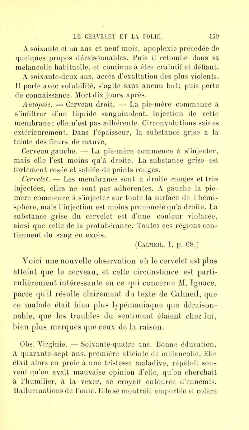 A soixante et un ans et neuf mois, apoplexie précédée de quelques propos déraisonnables. Puis il retombe dans sa mélancolie habituelle, et continue à être craintif et défiant. A soixante-deux ans, accès d’exaltation des plus violents. 11 parle avec volubilité, s'agite sans aucun but; puis perte de connaissance. Mort dix jours après. Autopsie. — Cerveau droit. — La pie-mère commence à s'infiltrer d’un liquide sanguinolent. Injection de cette membrane; elle n’est pas adhérente. Circonvolutions saines extérieurement. Dans l’épaisseur, la substance grise a la teinte des fleurs de mauve. Cerveau gauche. — La pie-mère commence à s’injecter, mais elle l’est moins qu’à droite. La substance grise est fortement rosée et sablée de points rouges. Cervelet. — Les membranes sont à droite rouges et très injectées, elles ne sont pas adhérentes. A gauche la pie- mère commence à s’injecter sur toute la surface de l’hémi- sphère, mais l'injection est moins prononcée qu’à droite. La substance grise du cervelet est d'une couleur violacée, ainsi que celle de la protubérance. Toutes ces régions con- tiennent du sang en excès. (Calmeil, I, p. G8.) Voici une nouvelle observation où le cervelet est plus atteint que le cerveau, et cette circonstance est parti- culièrement intéressante en ce qui concerne M. Ignace, parce qu’il résulte clairement du texte de Calmeil, que ce malade était bien plus lypémaniaque que déraison- nable, que les troubles du sentiment étaient chez lui, bien plus marqués que ceux de la raison. Obs. Virginie. — Soixante-quatre ans. Bonne éducation. A quarante-sept ans, première atteinte de mélaucolie. Elle était alors en proie à une tristesse maladive, répétait sou- vent qu’on avait mauvaise opinion d’elle, qu’on cherchait à l’humilier, à la vexer, se croyait entourée d’ennemis. Hallucinations de l'ouïe. Elle se montrait emportée et colère