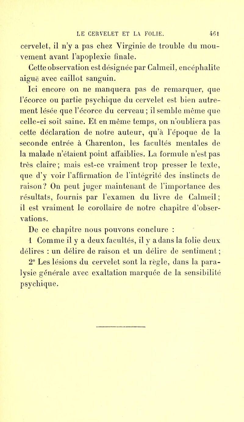 cervelet, il n’y a pas chez Virginie de trouble du mou- vement avant l'apoplexie finale. Cette observation est désignée par Calmeil, encéphalite aiguë avec caillot sanguin. Ici encore on ne manquera pas de remarquer, que l’écorce ou partie psychique du cervelet est bien autre- ment lésée que l’écorce du cerveau ; il semble même que celle-ci soit saine. Et en même temps, on n’oubliera pas cette déclaration de notre auteur, qu’à l’époque de la seconde entrée à Charenton, les facultés mentales de la malade n’étaient point affaiblies. La formule n’est pas très claire; mais est-ce vraiment trop presser le texte, que d’y voir l’affirmation de l’intégrité des instincts de raison? On peut juger maintenant de l'importance des résultats, fournis par l'examen du livre de Calmeil ; il est vraiment le corollaire de notre chapitre d’obser- vations. De ce chapitre nous pouvons conclure : 1 Comme il y a deux facultés, il y a dans la folie deux délires : un délire de raison et un délire de sentiment; 2° Les lésions du cervelet sont la règle, dans la para- lysie générale avec exaltation marquée de la sensibilité psychique.