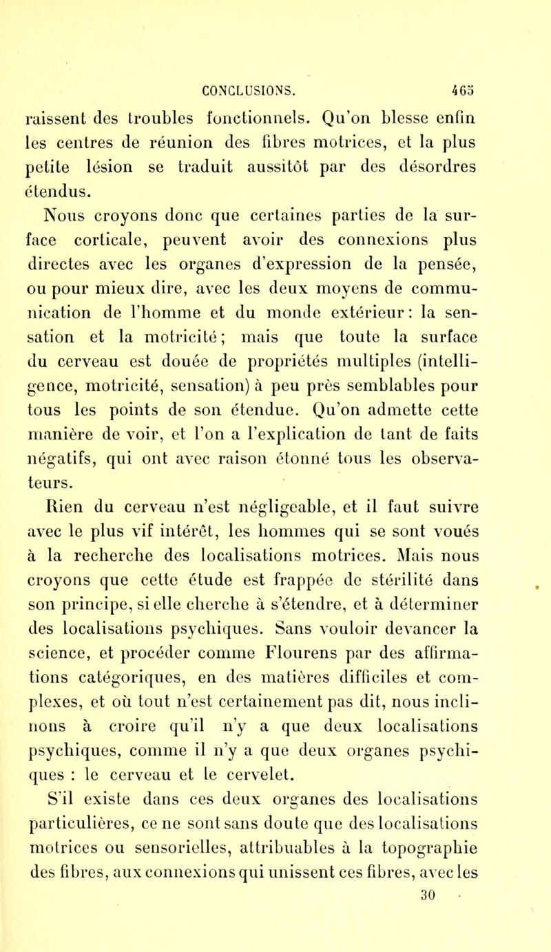 raissent des troubles fonctionnels. Qu'on blesse enfin les centres de réunion des fibres motrices, et la plus petite lésion se traduit aussitôt par des désordres étendus. Nous croyons donc que certaines parties de la sur- face corticale, peuvent avoir des connexions plus directes avec les organes d’expression de la pensée, ou pour mieux dire, avec les deux moyens de commu- nication de l’homme et du monde extérieur : la sen- sation et la motricité; mais que toute la surface du cerveau est douée de propriétés multiples (intelli- gence, motricité, sensation) à peu près semblables pour tous les points de son étendue. Qu’on admette cette manière de voir, et l’on a l’explication de tant de faits négatifs, qui ont avec raison étonné tous les observa- teurs. Rien du cerveau n’est négligeable, et il faut suivre avec le plus vif intérêt, les hommes qui se sont voués à la recherche des localisations motrices. Mais nous croyons que cette étude est frappée de stérilité dans son principe, si elle cherche à s’étendre, et à déterminer des localisations psychiques. Sans vouloir devancer la science, et procéder comme Flourens par des affirma- tions catégoriques, en des matières difficiles et com- plexes, et où tout n’est certainement pas dit, nous incli- nons à croire qu’il n’y a que deux localisations psychiques, comme il n’y a que deux organes psychi- ques : le cerveau et le cervelet. S’il existe dans ces deux organes des localisations particulières, ce ne sont sans doute que des localisations motrices ou sensorielles, attribuables à la topographie des fibres, aux connexions qui unissent ces fibres, avec les 30