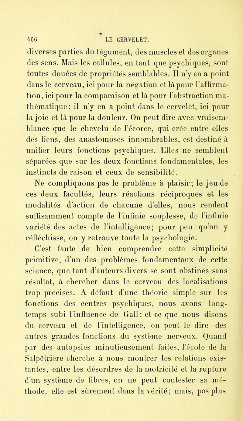 diverses parties du tégument, des muscles et des organes des sens. Mais les cellules, en tant que psychiques, sont toutes douées de propriétés semblables. Il n’y en a point dans le cerveau, ici pour la négation et là pour l’affirma- tion, ici pour la comparaison et là pour l’abstraction ma- thématique ; il n’y en a point dans le cervelet, ici pour la joie et là pour la douleur. On peut dire avec vraisem- blance que le chevelu de l’écorce, qui crée entre elles des liens, des anastomoses innombrables, est destiné à unifier leurs fonctions psychiques. Elles ne semblent séparées que sur les deux fonctions fondamentales, les instincts de raison et ceux de sensibilité. Ne compliquons pas le problème à plaisir; le jeu de ces deux facultés, leurs réactions réciproques et les modalités d’action de chacune d’elles, nous rendent suffisamment compte de l’infinie souplesse, de l’infinie variété des actes de l'intelligence; pour peu qu’on y réfléchisse, on y retrouve toute la psychologie. C’est faute de bien comprendre cette simplicité primitive, d’un des problèmes fondamentaux de cette science, que tant d’auteurs divers se sont obstinés sans résultat, à chercher dans le cerveau des localisations trop précises. A défaut d’une théorie simple sur les fonctions des centres psychiques, nous avons long- temps subi l’influence de Gall; et ce que nous disons du cerveau et de l’intelligence, on peut le dire des autres grandes fonctions du système nerveux. Quand par des autopsies minutieusement faites, l’école de la Salpêtrière cherche à nous montrer les relations exis- tantes, entre les désordres de la motricité et la rupture d’un système de fibres, on ne peut contester sa mé- thode, elle est sûrement dans la vérité; mais, pas plus