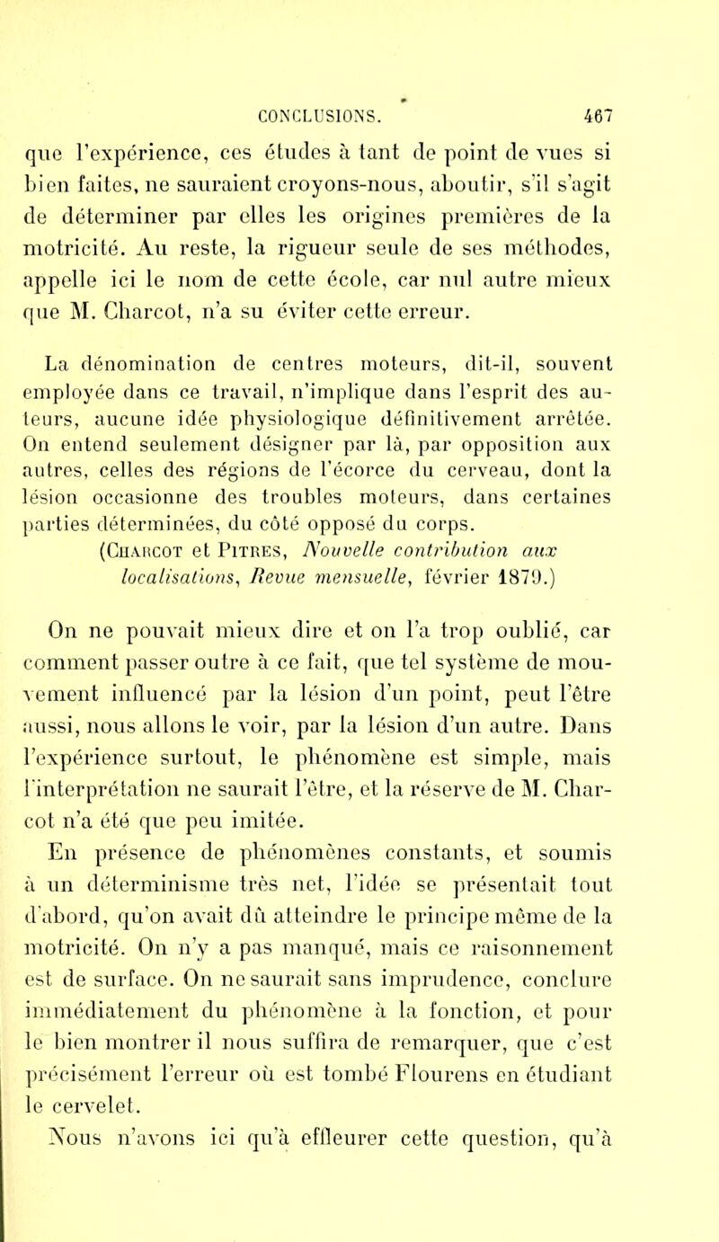 que l’expérience, ces études à tant de point de vues si bien faites, ne sauraient croyons-nous, aboutir, s’il s’agit de déterminer par elles les origines premières de la motricité. Au reste, la rigueur seule de ses méthodes, appelle ici le nom de cette école, car nul autre mieux que M. Charcot, n’a su éviter cette erreur. La dénomination de centres moteurs, dit-il, souvent employée dans ce travail, n’implique dans l’esprit des au- teurs, aucune idée physiologique définitivement arrêtée. On entend seulement désigner par là, par opposition aux autres, celles des régions de l’écorce du cerveau, dont la lésion occasionne des troubles moteurs, dans certaines parties déterminées, du côté opposé du corps. (Charcot et Pitres, Nouvelle contribution aux localisations, Revue mensuelle, février 1879.) On ne pouvait mieux dire et on l’a trop oublié, car comment passer outre à ce fait, que tel système de mou- vement influencé par la lésion d’un point, peut l’être aussi, nous allons le voir, par la lésion d’un autre. Dans l’expérience surtout, le phénomène est simple, mais l'interprétation ne saurait l’être, et la réserve de M. Char- cot n’a été que peu imitée. En présence de phénomènes constants, et soumis à un déterminisme très net, l’idée se présentait tout d’abord, qu’on avait dCi atteindre le principe même de la motricité. On n’y a pas manqué, mais ce raisonnement est de surface. On ne saurait sans imprudence, conclure immédiatement du phénomène à la fonction, et pour le bien montrer il nous suffira de remarquer, que c’est précisément l’erreur où est tombé Flourens en étudiant le cervelet. Nous n’avons ici qu’à effleurer cette question, qu’à