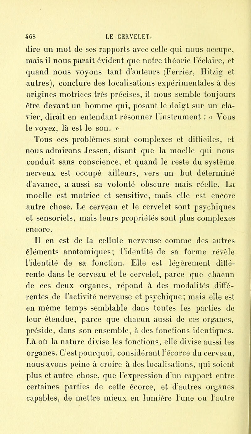 dire un mot (le ses rapports avec celle qui nous occupe, mais il nous paraît évident que notre théorie l’éclaire, et quand nous voyons tant d’auteurs (Ferrier, llitzig et autres), conclure des localisations expérimentales à des origines motrices très précises, il nous semble toujours être devant un homme qui, posant le doigt sur un cla- vier, dirait en entendant résonner l’instrument : « Vous le voyez, là est le son. » Tous ces problèmes sont complexes et difficiles, et nous admirons Jessen, disant que la moelle qui nous conduit sans conscience, et quand le reste du système nerveux est occupé ailleurs, vers un but déterminé d’avance, a aussi sa volonté obscure mais réelle. La moelle est motrice et sensitive, mais elle est encore autre chose. Le cerveau et le cervelet sont psychiques et sensoriels, mais leurs propriétés sont plus complexes encore. Il en est de la cellule nerveuse comme des autres éléments anatomiques; l’identité de sa forme révèle l’identité de sa fonction. Elle est légèrement diffé- rente dans le cerveau et le cervelet, parce que chacun de ces deux organes, répond à des modalités diffé- rentes de l’activité nerveuse et psychique; mais elle est en même temps semblable dans toutes les parties de leur étendue, parce que chacun aussi de ces organes, préside, dans son ensemble, à des fonctions identiques. Là où la nature divise les fonctions, elle divise aussi les organes. C’est pourquoi, considérant l’écorce du cerveau, nous avons peine à croire à des localisations, qui soient plus et autre chose, que l’expression d’un rapport entre certaines parties de cette écorce, et d’autres organes capables, de mettre mieux en lumière l’une ou l’autre