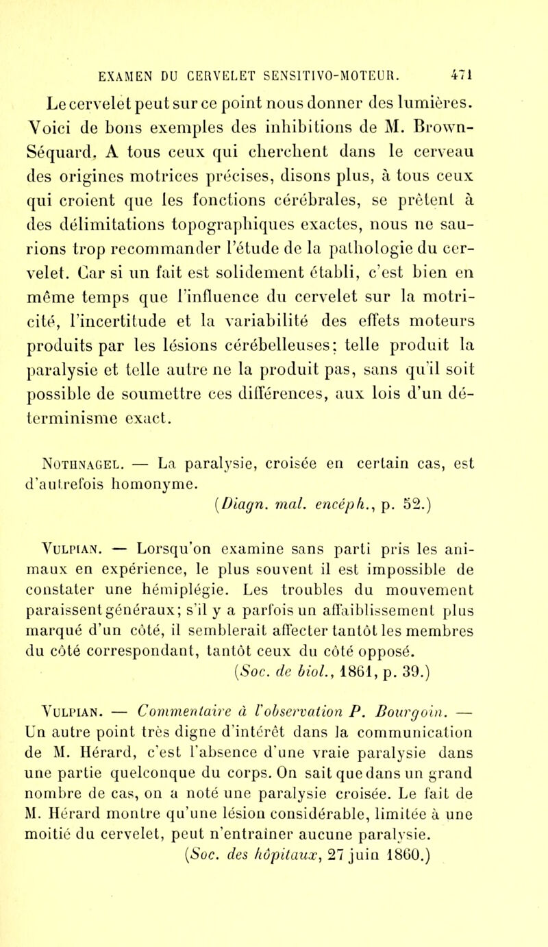 Le cervelet peut sur ce point nous donner des lumières. Voici de bons exemples des inhibitions de M. Brown- Séquard, A tous ceux qui cherchent dans le cerveau des origines motrices précises, disons plus, à tous ceux qui croient que les fonctions cérébrales, se prêtent à des délimitations topographiques exactes, nous ne sau- rions trop recommander l’étude de la pathologie du cer- velet. Car si un fait est solidement établi, c’est bien en même temps que l’influence du cervelet sur la motri- cité, l’incertitude et la variabilité des effets moteurs produits par les lésions cérébelleuses: telle produit la paralysie et telle autre ne la produit pas, sans qu'il soit possible de soumettre ces différences, aux lois d’un dé- terminisme exact. Nothnagel. — La paralysie, croisée en certain cas, est d’autrefois homonyme. (Diagn. mal. encépk., p. 52.) Vuliman. — Lorsqu’on examine sans parti pris les ani- maux en expérience, le plus souvent il est impossible de constater une hémiplégie. Les troubles du mouvement paraissent généraux; s’il y a parfois un affaiblissement plus marqué d’un côté, il semblerait affecter tantôt les membres du côté correspondant, tantôt ceux du côté opposé. (Soc. de biol., 1861, p. 39.) Vulpian. — Commentaire à l'observation P. Bourgoin. — Un autre point très digne d’intérêt dans la communication de M. Ilérard, c’est l'absence d’une vraie paralysie dans une partie quelconque du corps. On sait que dans un grand nombre de cas, on a noté une paralysie croisée. Le fait de M. Hérard montre qu’une lésion considérable, limitée à une moitié du cervelet, peut n’entrainer aucune paralysie. (Soc. des hôpitaux, 27 juin 1860.)