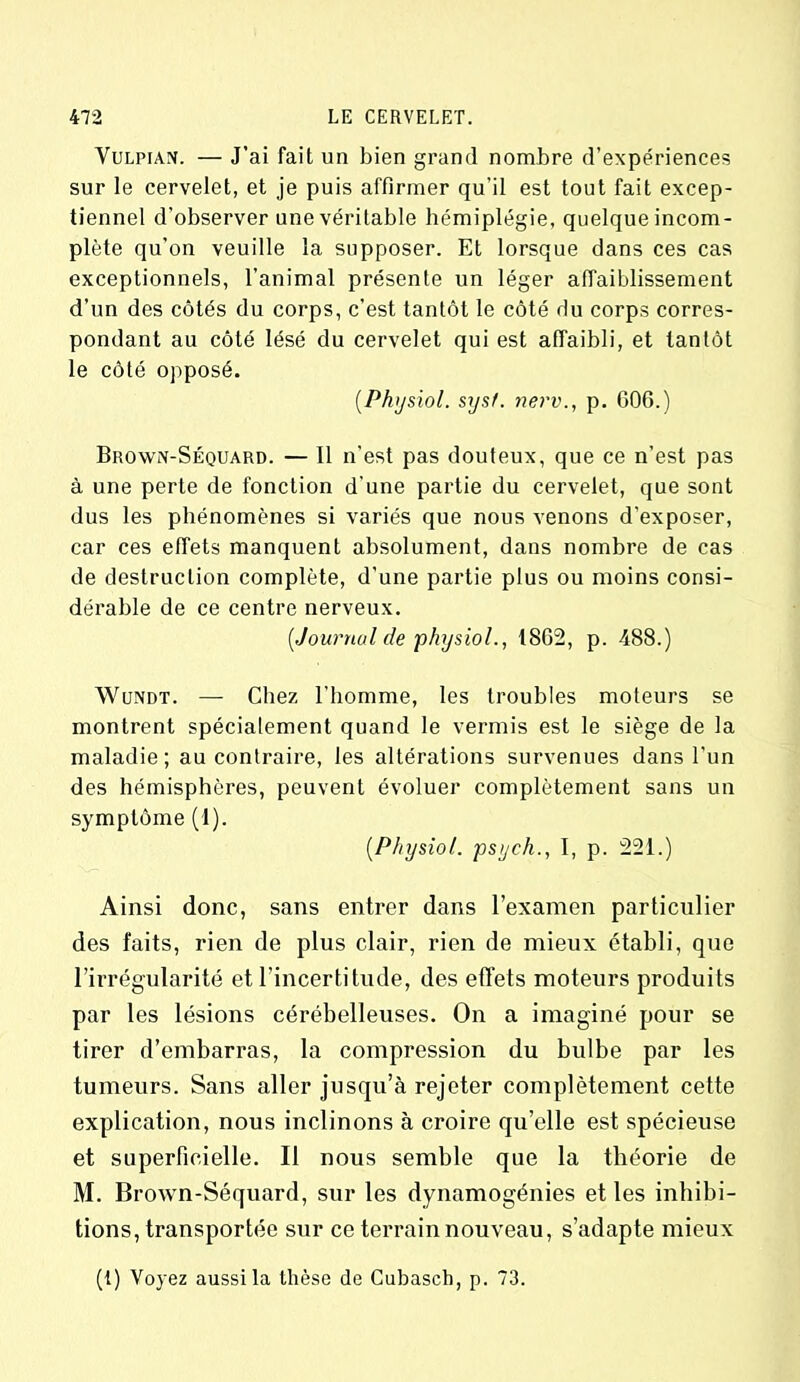 Vulpian. — J’ai fait un bien grand nombre d’expériences sur le cervelet, et je puis affirmer qu’il est tout fait excep- tiennel d’observer une véritable hémiplégie, quelque incom- plète qu’on veuille la supposer. Et lorsque dans ces cas exceptionnels, l’animal présente un léger affaiblissement d’un des côtés du corps, c'est tantôt le côté du corps corres- pondant au côté lésé du cervelet qui est affaibli, et tantôt le côté opposé. (Physiol. sysf. nerv., p. 606.) Brown-Séquard. — Il n’est pas douteux, que ce n’est pas à une perte de fonction d’une partie du cervelet, que sont dus les phénomènes si variés que nous venons d’exposer, car ces effets manquent absolument, dans nombre de cas de destruction complète, d’une partie plus ou moins consi- dérable de ce centre nerveux. [Journal de physiol., 1862, p. 488.) Wundt. — Chez l’homme, les troubles moteurs se montrent spécialement quand le vermis est le siège de la maladie; au contraire, les altérations survenues dans l’un des hémisphères, peuvent évoluer complètement sans un symptôme (1). [Physiol. psych., I, p. 221.) Ainsi donc, sans entrer dans l’examen particulier des faits, rien de plus clair, rien de mieux établi, que l’irrégularité et l’incertitude, des effets moteurs produits par les lésions cérébelleuses. On a imaginé pour se tirer d’embarras, la compression du bulbe par les tumeurs. Sans aller jusqu’à rejeter complètement cette explication, nous inclinons à croire qu’elle est spécieuse et superficielle. Il nous semble que la théorie de M. Brown-Séquard, sur les dynamogénies et les inhibi- tions, transportée sur ce terrain nouveau, s’adapte mieux (1) Voyez aussi la thèse de Cubasch, p. 73.