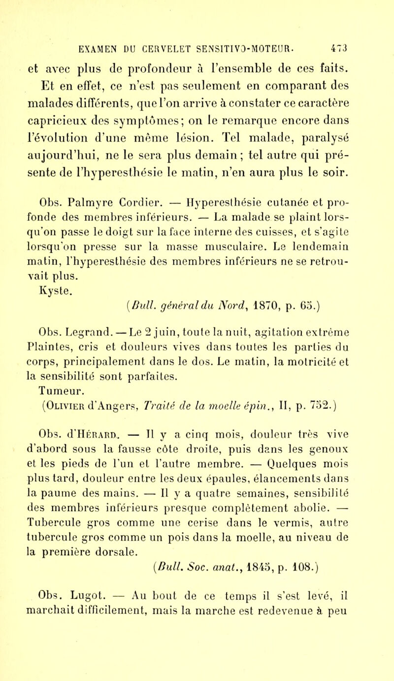 et avec plus de profondeur à l’ensemble de ces faits. Et en effet, ce n’est pas seulement en comparant des malades différents, que l’on arrive à constater ce caractère capricieux des symptômes; on le remarque encore dans l’évolution d’une même lésion. Tel malade, paralysé aujourd’hui, ne le sera plus demain; tel autre qui pré- sente de l’hyperesthésie le matin, n’en aura plus le soir. Obs. Palmyre Cordier. — Hyperesthésie cutanée et pro- fonde des membres inférieurs. — La malade se plaint lors- qu’on passe le doigt sur la face interne des cuisses, et s’agite lorsqu'on presse sur la masse musculaire. Le lendemain matin, l’hyperesthésie des membres inférieurs ne se retrou- vait plus. Kyste. [Bull, général du Nord, 1870, p. 65.) Obs. Legrand. — Le 2 juin, toute lanuit, agitation extrême Plaintes, cris et douleurs vives dans toutes les parties du corps, principalement dans le dos. Le matin, la motricité et la sensibilité sont parfaites. Tumeur. (Olivier d'Angers, Traité, de la moelle épin., II, p. 752.) Obs. d’HÉRARD. — Il y a cinq mois, douleur très vive d’abord sous la fausse côte droite, puis dans les genoux et les pieds de l’un et l’autre membre. — Quelques mois plus tard, douleur entre les deux épaules, élancements dans la paume des mains. — H y a quatre semaines, sensibilité des membres inférieurs presque complètement abolie. — Tubercule gros comme une cerise dans le vermis, autre tubercule gros comme un pois dans la moelle, au niveau de la première dorsale. (.Bull. Soc. anat., 1845, p. 108.) Obs. Lugot. — Au bout de ce temps il s’est levé, il marchait difficilement, mais la marche est redevenue à peu