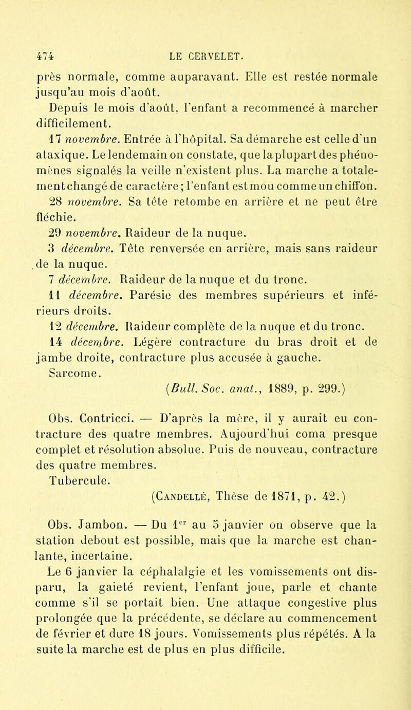 près normale, comme auparavant. Elle est restée normale jusqu’au mois d’août. Depuis le mois d’août, l'enfant a recommencé à marcher difficilement. 17 novembre. Entrée à l’hôpital. Sa démarche est celle d’un ataxique. Le lendemain on constate, que laplupart des phéno- mènes signalés la veille n’existent plus. La marche a totale- mentchangé de caractère; l’enfant estmou comme un chiffon. 28 novembre. Sa tête retombe en arrière et ne peut être fléchie. 29 novembre. Raideur de la nuque. 3 décembre. Tête renversée en arrière, mais sans l'aideur de la nuque. 7 décembre. Raideur de la nuque et du tronc. 11 décembre. Parésie des membres supérieurs et infé- rieurs droits. 12 décembre. Raideur complète de la nuque et du tronc. 14 décembre. Légère contracture du bras droit et de jambe droite, contracture plus accusée à gauche. Sarcome. (Bull. Soc. anat., 1889, p. 299.) Obs. Contricci. — D’après la mère, il y aurait eu con- tracture des quatre membres. Aujourd’hui coma presque complet et résolution absolue. Puis de nouveau, contracture des quatre membres. Tubercule. (Candellé, Thèse de 1871, p. 42.) Obs. Jambon. — Du 1er au 3 janvier on observe que la station debout est possible, mais que la marche est chan- lante, incertaine. Le 6 janvier la céphalalgie et les vomissements ont dis- paru, la gaieté revient, l’enfant joue, parle et chante comme s’il se portait bien. Une attaque congestive plus prolongée que la précédente, se déclare au commencement de février et dure 18 jours. Vomissements plus répétés. A la suite la marche est de plus en plus difficile.