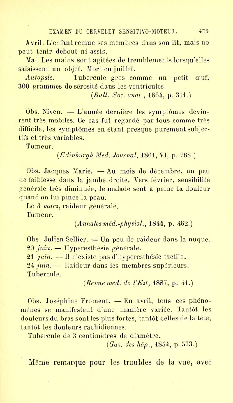 Avril. L’enfant remue ses membres dans son lit, mais ne peut tenir debout ni assis. Mai. Les mains sont agitées de tremblements lorsqu’elles saisissent un objet. Mort en juillet. Autopsie. — Tubercule gros comme un petit œuf. 300 grammes de sérosité dans les ventricules. [Bull. Soc. anat., 1864, p. 311.) Obs. Niven. — L’année dernière les symptômes devin- rent très mobiles. Ce cas fut regardé par tous comme très difficile, les symptômes en étant presque purement subjec- tifs et très variables. Tumeur. [E dinburgh Med. Journal, 1861, YI, p. 788.) Obs. Jacques Marie. — Au mois de décembre, un peu de faiblesse dans la jambe droite. Yers février, sensibilité générale très diminuée, le malade sent à peine la douleur quand on lui pince la peau. Le 3 mars, raideur générale. Tumeur. [Annales méd.-physiol., 1844, p. 462.) Obs. Julien Sellier. — Un peu de raideur dans la nuque. 20 juin. — Hyperesthésie générale. 21 juin. — Il n’existe pas d’hyperesthésie tactile. 24 juin. — Raideur dans les membres supérieurs. Tubercule. [Revue méd. de l'Est, 1887, p. 41.) Obs. Joséphine Froment. — En avril, tous ces phéno- mènes se manifestent d'une manière variée. Tantôt les douleurs du bras sont les plus fortes, tantôt celles de la tête, tantôt les douleurs rachidiennes. Tubercule de 3 centimètres de diamètre. [Gaz. des hôp., 1834, p. 573.) Même remarque pour les troubles de la vue, avec