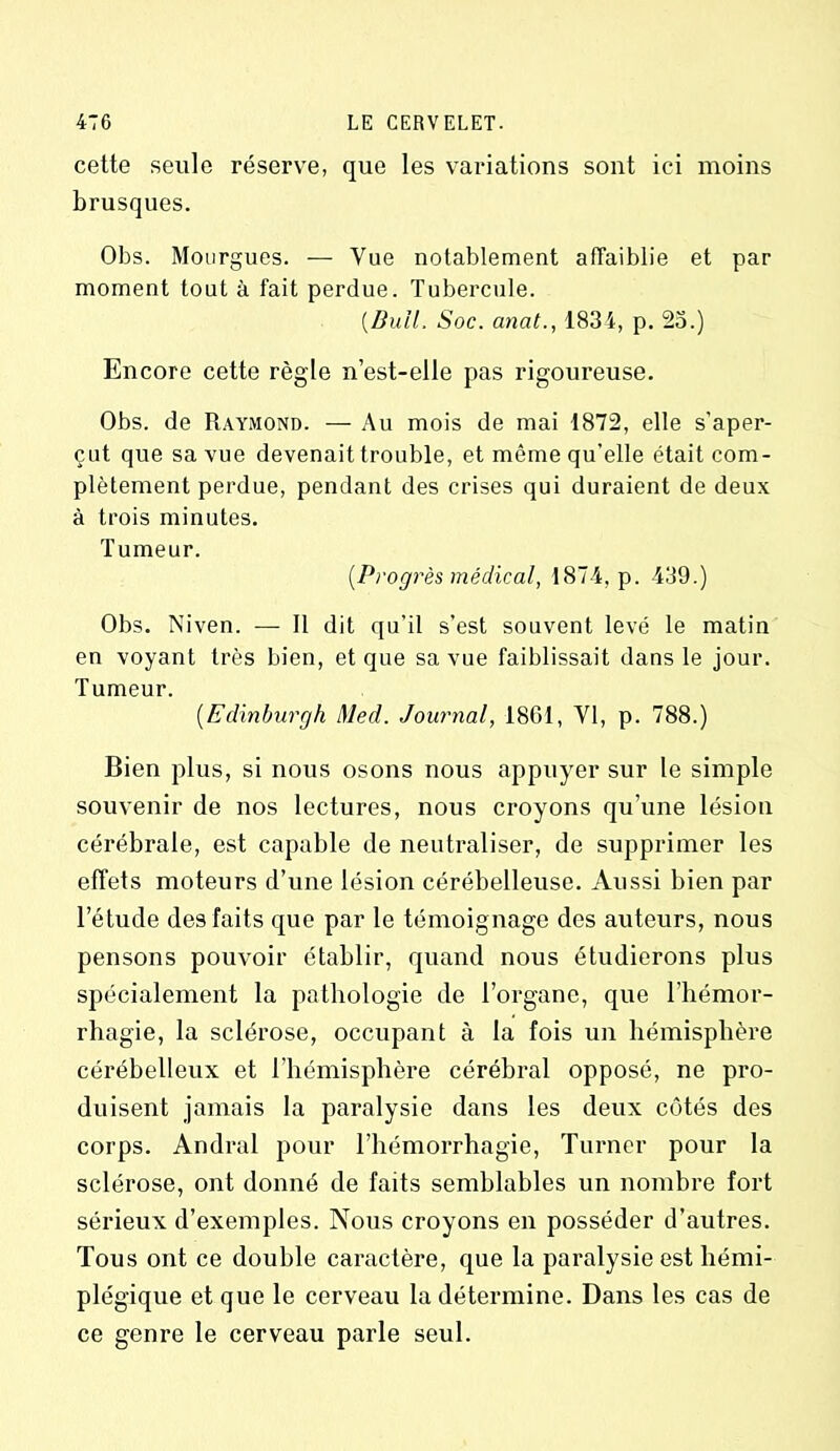 cette seule réserve, que les variations sont ici moins brusques. Obs. Mourgues. — Vue notablement affaiblie et par moment tout à fait perdue. Tubercule. (.Bull, Soc. anat., 1834, p. 23.) Encore cette règle n’est-elle pas rigoureuse. Obs. de Raymond. — Au mois de mai 1872, elle s'aper- çut que sa vue devenait trouble, et même qu'elle était com- plètement perdue, pendant des crises qui duraient de deux à trois minutes. Tumeur. [Progrès médical, 1874, p. 439.) Obs. Niven. — Il dit qu’il s’est souvent levé le matin en voyant très bien, et que sa vue faiblissait dans le jour. Tumeur. (Edinburgh Med. Journal, 1861, VI, p. 788.) Bien plus, si nous osons nous appuyer sur le simple souvenir de nos lectures, nous croyons qu’une lésion cérébrale, est capable de neutraliser, de supprimer les effets moteurs d’une lésion cérébelleuse. Aussi bien par l’étude des faits que par le témoignage des auteurs, nous pensons pouvoir établir, quand nous étudierons plus spécialement la pathologie de l’organe, que l’hémor- rhagie, la sclérose, occupant à la fois un hémisphère cérébelleux et l’hémisphère cérébral opposé, ne pro- duisent jamais la paralysie dans les deux côtés des corps. Andral pour l’hémorrhagie, Turner pour la sclérose, ont donné de faits semblables un nombre fort sérieux d’exemples. Nous croyons en posséder d’autres. Tous ont ce double caractère, que la paralysie est hémi- plégique et que le cerveau la détermine. Dans les cas de ce genre le cerveau parle seul.