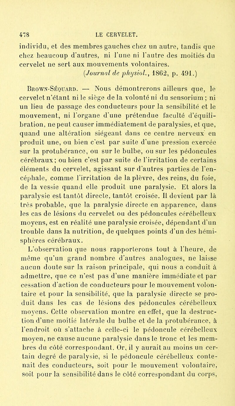 individu, et des membres gauches chez un autre, tandis que chez beaucoup d’autres, ni l’une ni l'autre des moitiés du cervelet ne sert aux mouvements volontaires. [Journal de physiol., 1862, p. 491.) Brown-Séquard. — Nous démontrerons ailleurs que, le cervelet n’étant ni le siège delà volonté ni dusensorium; ni un lieu de passage des conducteurs pour la sensibilité et le mouvement, ni l’organe d’une prétendue faculté d’équili- bration, ne peut causer immédiatement de paralysies, et que, quand une altération siégeant dans ce centre nerveux en produit une, ou bien c’est par suite d’une pression exercée sur la protubérance, ou sur le bulbe, ou sur les pédoncules cérébraux; ou bien c’est par suite de l’irritation de certains éléments du cervelet, agissant sur d’autres parties de l’en- céphale, comme l’irritation de la plèvre, des reins, du foie, de la vessie quand elle produit une paralysie. Et alors la paralysie est tantôt directe, tantôt croisée. Il devient par là très probable, que la paralysie directe en apparence, dans les cas de lésions du cervelet ou des pédoncules cérébelleux moyens, est en réalité une paralysie croisée, dépendant d’un trouble dans la nutrition, de quelques points d’un des hémi- sphères cérébraux. L’observation que nous rapporterons tout à l’heure, de même qu’un grand nombre d’autres analogues, ne laisse aucun doute sur la raison principale, qui nous a conduit à admettre, que ce n’est pas d’une manière immédiate et par cessation d’action de conducteurs pour le mouvement volon- taire et pour la sensibilité, que la paralysie directe se pro- duit dans les cas de lésions des pédoncules cérébelleux moyens. Cette observation montre en effet, que la destruc- tion d’une moitié latérale du bulbe et de la protubérance, à l’endroit où s’attache à celle-ci le pédoncule cérébelleux moyen, ne cause aucune paralysie dans le tronc et les mem- bres du côté correspondant. Or, il y aurait au moins un cer- tain degré de paralysie, si le pédoncule cérébelleux conte- nait des conducteurs, soit pour le mouvement volontaire, soit pour la sensibilité dans le côté correspondant du corps,